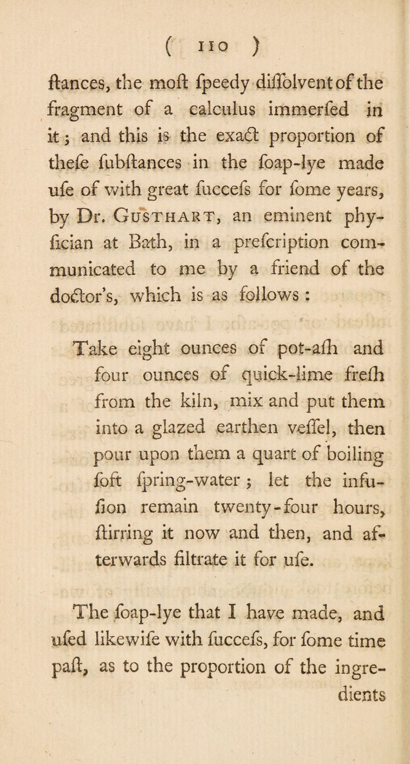 fiances, the moft fpeedy diffolventof the fragment of a calculus immerfed in it; and this is the exadt proportion of thefe fubftances in the foap-lye made ufe of with great fuccefs for fome years, by Dr. Gusthart, an eminent phy- fician at Bath, in a prefcription com¬ municated to me by a friend of the doctor s, which is as follows: Take eight ounces of pot-afh and four ounces of quick-lime frefh from the kiln, mix and put them into a glazed earthen veffel, then pour upon them a quart of boiling foft fpring-water; let the infu- fion remain twenty-four hours. j * ftirring it now and then, and af¬ terwards filtrate it for ufe. The foap-lye that I have made, and ufed likewife with fuccefs, for fome time paft, as to the proportion of the ingre¬ dients