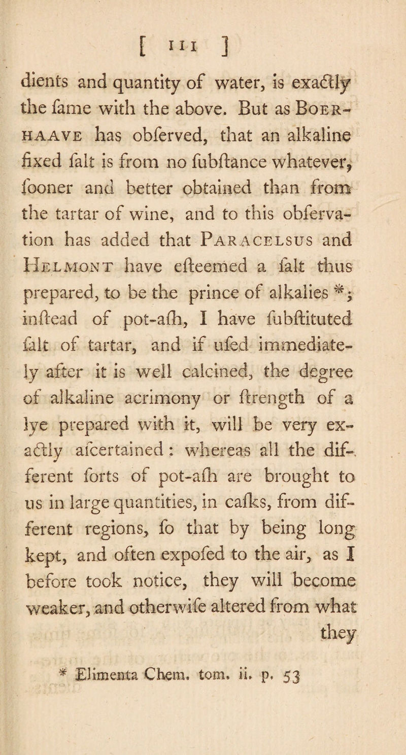 clients and quantity of water, is exadtly the fame with the above. But as Boer- haave has obferved, that an alkaline fixed fait is from no fubftance whatever, fooner and better obtained than from the tartar of wine, and to this obferva- tion has added that Paracelsus and HelMont have efteemed a fait thus prepared, to be the prince of alkalies inftead of pot-arh, I have fubftituted iak of tartar, and if ufed immediate¬ ly after it is well calcined, the degree of alkaline acrimony or ftrength of a lye prepared with it, will be very ex¬ actly afcertained: whereas all the dif¬ ferent forts of pot-afh are brought to us in large quantities, in cafks, from dif¬ ferent regions, fo that by being long kept, and often expofed to the air, as I before took notice, they will become weaker, and otherwife altered from what they * Elimenta Chem, tom, ii, p, 53