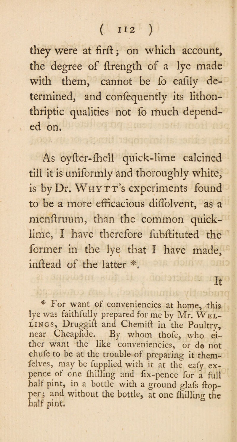 they were at firft ; on which account, the degree of ftrength of a lye made with them, cannot be fo eaiilv de- termined, and confequently its lithon- thriptic qualities not fo much depend¬ ed on. As oyfter-fhell quick-lime calcined till it is uniformly and thoroughly white, is by Dr. Whytt’s experiments found to be a more efficacious diffolvent, as a menftruum, than the common quick¬ lime, I have therefore fubftituted the former in the lye that I have made, inftead of the latter It * For want of conveniencies at home, this lye was faithfully prepared for me by Mr. Wel¬ dings, Druggift and Chemift in the Poultry, near Cheapfide. By whom thofe, who ei¬ ther want the like conveniencies, or d© not chufe to be at the trouble of preparing it them- felves, may be fupplied with it at the eafy ex¬ pence of one (hilling and fix-pence for a full half pint, in a bottle with a ground glafs ftop- per; and without the bottle, at one (hilling the half pint.