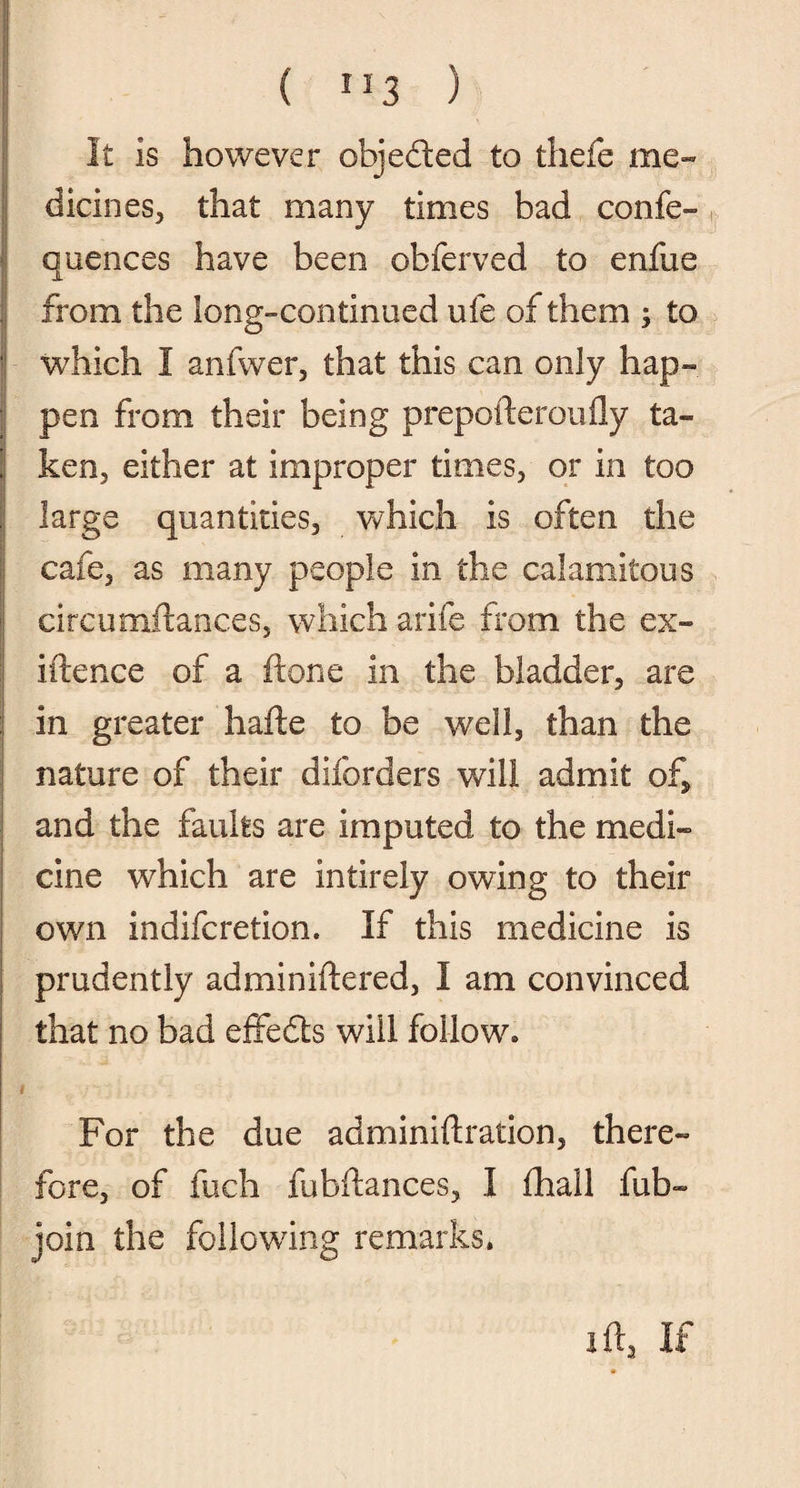 It is however objeded to thefe me¬ dicines, that many times bad confe- quences have been obferved to enfue from the long-continued ufe of them $ to which I anfwer, that this can only hap¬ pen from their being prepofteroufly ta¬ ken, either at improper times, or in too large quantities, which is often the cafe, as many people in the calamitous circumftanc.es, which arife from the ex- iftence of a hone in the bladder, are in greater hafte to be well, than the nature of their disorders will admit of* and the faults are imputed to the medi¬ cine which are intirely owing to their own indifcretion. If this medicine is prudently adminiftered, I am convinced that no bad effeds will follow. 1 For the due adiriiniftration, there¬ fore, of fuch fubftances, I fhall fub- join the following remarks. I ft, If