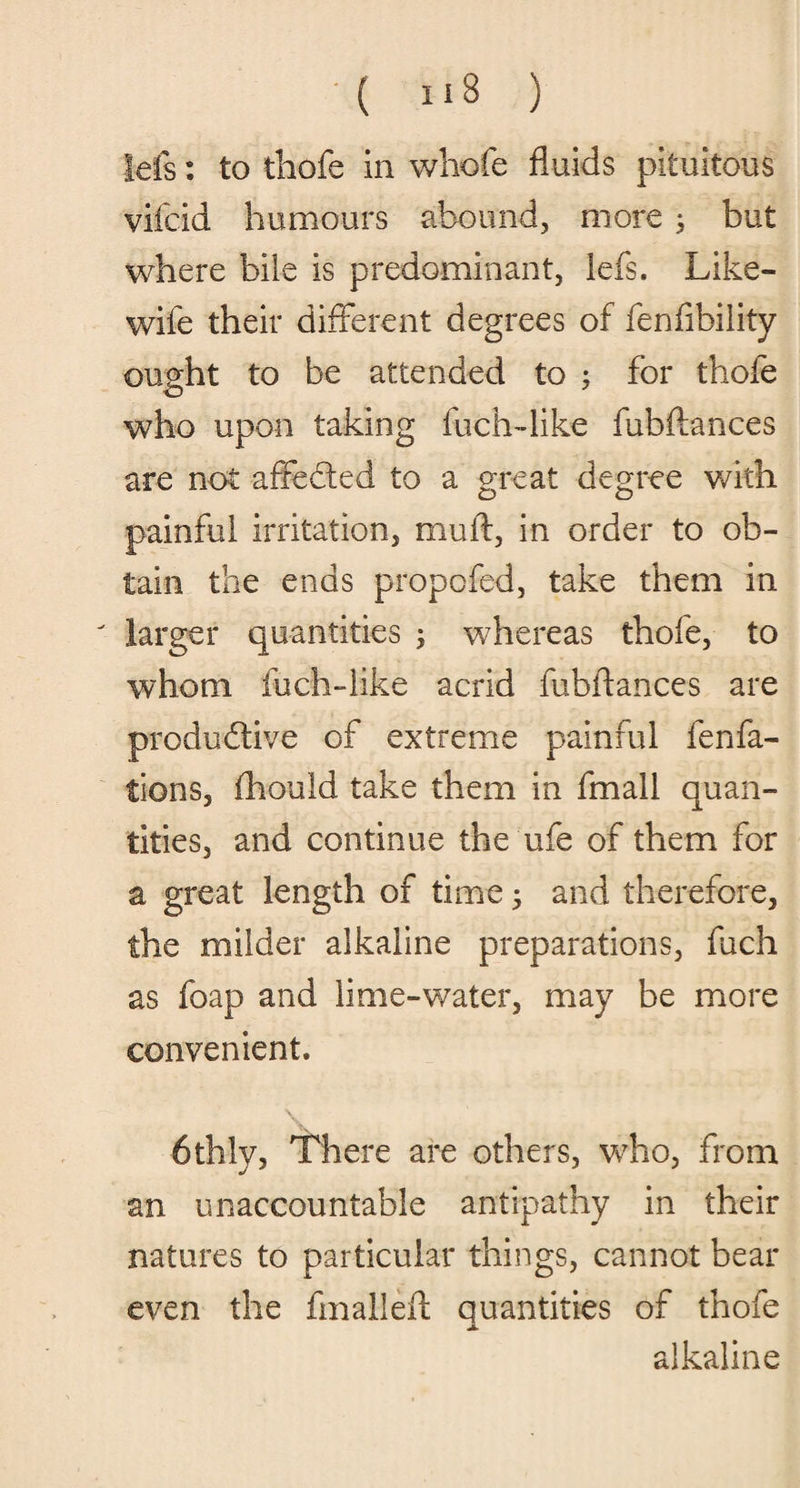 Ids: to thofe in wbofe fluids pituitous vifcid humours abound, more ; but where bile is predominant, lefs. Like- wife their different degrees of fenfibility ought to be attended to ; for thofe who upon taking fuch-like fubflances are not affeded to a great degree with painful irritation, muff, in order to ob¬ tain the ends propofed, take them in larger quantities ; whereas thofe, to whom fuch-like acrid fubflances are produdive of extreme painful fenfa- tions, fhould take them in fmall quan¬ tities, and continue the ufe of them for a great length of time; and therefore, the milder alkaline preparations, fuch as foap and lime-water, may be more convenient. 6thly, There are others, who, from an unaccountable antipathy in their natures to particular things, cannot bear even the fmallefl quantities of thofe alkaline