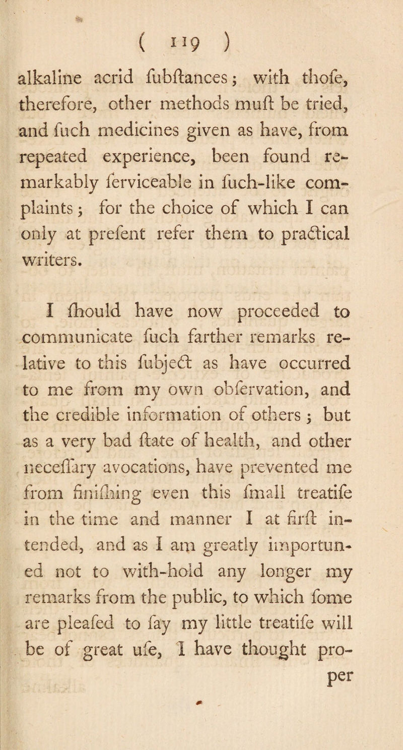 alkaline acrid fubftances; with thofe, therefore, other methods mud: be tried, and fuch medicines given as have, from repeated experience, been found re¬ markably ferviceable in fuch-like com¬ plaints ; for the choice of which I can only at prefent refer them to pradtical writers. I fhould have now proceeded to communicate fuch farther remarks re¬ lative to this fubjedt as have occurred to me from my own obfervation, and the credible information of others ; but as a very bad ftate of health, and other neceifary avocations, have prevented me from fin idling even this fmali treatife in the time and manner I at fil'd: in¬ tended, and as I am greatly importun¬ ed not to with-hold any longer my remarks from the public, to which fome are pleafed to fay my little treatife will be of great ufe, I have thought pro¬ per m