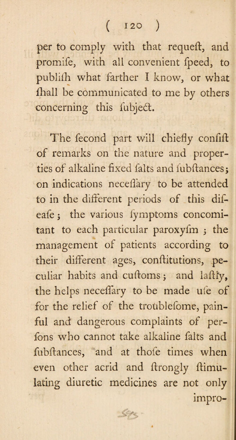 per to comply with that requeft, and promife, with all convenient fpeed, to publifh what farther I know., or what fhall be communicated to me by others concerning this fubjedt. The fecond part will chiefly confifl of remarks on the nature and proper¬ ties of alkaline fixed falts and iubftances; on indications neceflary to be attended to in the different periods of this dif- eafe $ the various lymptoms concomi¬ tant to each particular paroxyfm 3 the management of patients according to their different ages, conftitutions, pe¬ culiar habits and cuftoms 3 and laflly, the helps necelfary to be made ufe of for the relief of the troublefome, pain¬ ful and dangerous complaints of per- fons who cannot take alkaline falts and fubftances, and at thofe times when even other acrid and ftrongly ftimu- iating diuretic medicines are not only impro-