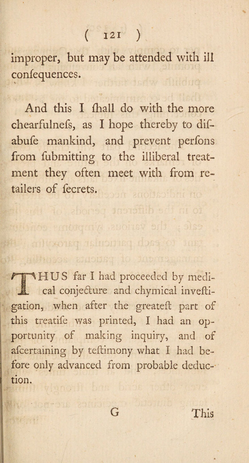improper, but may be attended with ill confequences. *. And this I (hall do with the more chearfulnefs, as I hope thereby to dif- abufe mankind, and prevent perfons from fubmitting to the illiberal treat¬ ment they often meet with from re¬ tailers of fecrets. THUS far I had proceeded by medi¬ cal conjedture and chymical invefd- gation, when after the greateft part of this treatife was printed, I had an op¬ portunity of making inquiry, and of afcertaining by teftimony what I had be¬ fore only advanced from probable deduc¬ tion. G This