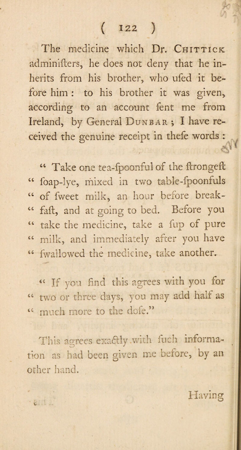The medicine which Dr. Chit tick adminifters, he does not deny that he in¬ herits from his brother, who ufed it be¬ fore him : to his brother it was given, according to an account fent me from Ireland, by General Dunbar •, I have re¬ ceived the genuine receipt in thefe words : u Take one tea-fpoanful of the ftrongefb “ foap-lye, mixed In two table-fpoonfuis u of fweet milk, an hour before break- C£ fall, and at going to bed. Before you “ take the medicine, take a fup of pure 44 milk, and immediately after you have 44 fwallowed the medicine, take another. 6C If you find this agrees with you for 44 two or three days, you may add half as 44 much more to the do fed9 This agrees exactly .with inch informa¬ tion as had been given me before, by an other hand. Ha- laving v