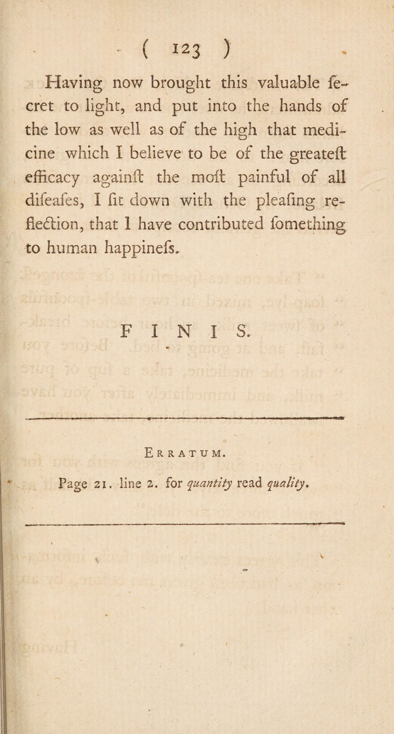 Flaying now brought this valuable fe~ cret to light, and put into the hands of the low as well as of the high that medi¬ cine which I believe to be of the greateft efficacy againft the molt painful of all difeafes, I fit down with the pleafxng re¬ fection, that 1 have contributed fomething to human happinefs. F i N I S. ‘T- Erratum. Page 21. line a. for quantity read quality. K i