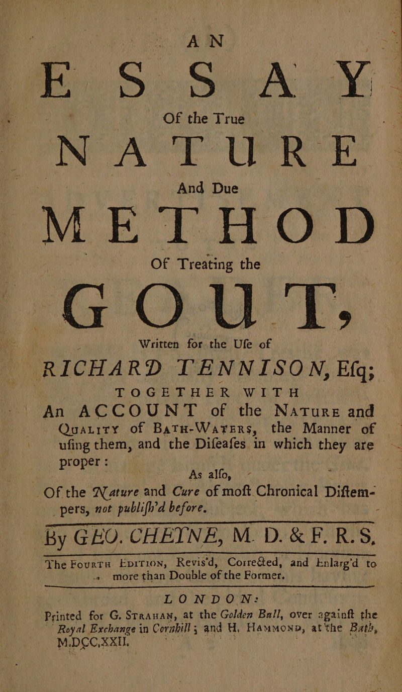 eS. Sy Aw | NATURE And Due METHOD Of Treating the 7G Ow Tb; Written for the Ufe of RICHARD TENNISON, Efq; TOGETHER wird An ACCOUNT of the Nature and Quatrry of Batn-Warers, the Manner of ufing them, and the Difeafes in which they are ro er: atte As alfo, Of the Nature and Cure of moft Chronical Diftem- pers, aot publifh’d before, : By GEO. CHEINE, M. D.&amp; F.R.S, ee _! _L_| Yhe Fourta Epition, Revis'd, Corre&amp;ted, and knlarg’d to more than Double of the Former. LOND ON: Printed for G, Staanan, at the Golden Ball, over againft the Royal Exchange in Corabill 5 and H, Hammona, at the Batis,