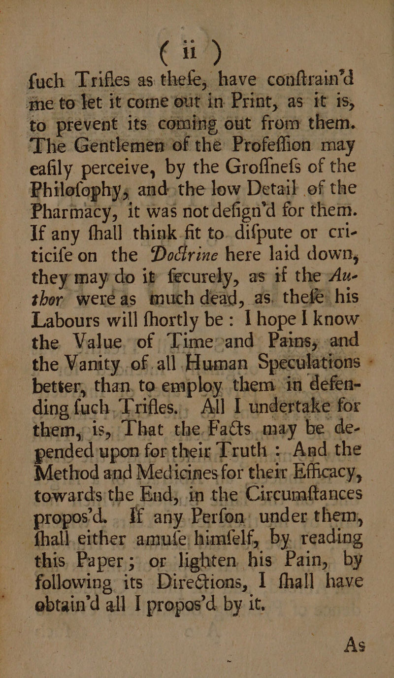 a fuch Trifles as thefe, have conftrain’d to prevent its coming out from them. The Gentlemen of thé Profeffion may —eafily perceive, by the Groffnefs of the Philofophy; and the low Detail of the _ Pharmacy, it was not defign’d for them. ticifeon the Doctrine here laid down, they may-do it fecurely, as if the Au- the Value. of Time&gt;and Pains; and better, than, to employ. them in defen- ding fuch. Trifles. All I undertake for them, is, That the Fatts. may be de- pended upon for their Truth :.And, the * : - towards the End,, in the Circumftances proposd. §f any Perfon: under them, _ this. Paper; or lighten his Pain, by _ following its Directions, 1 fhall have ’ @btain’d all I propos’d. by it.