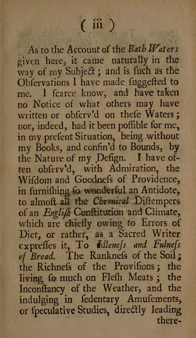 As tothe Account of the Bath Waters given here, it came naturally in the way of my Subjeé&amp; ; and is fuch as the Obfervations | have made fuggefted to _ me. J f{carce know, and have taken no Notice of what others may have — written or obferv’d on thefe Waters ; nor, indeed, had it been poffible for me, in my prefent Situation, being without my Books, and confin’d to Bounds, by the Nature of my Defign. I have of- ten obferv’d, with Admiration, the Wifdom and Goodnefs of Providence, in furnifhing 4o- wonderful,.an Antidote, to almoft-all the Chronccal Diftempers of an Englifs Conftitution and Climate, which are chiefly owing to Errors of Diet, or rather, as a Sacred Writer exprefles it, To @dlene/s and Fulnefs of Bread, The Ranknefs of the Soil ; the Richnefs of the Provifions; the living fo much on Flefh Meats; the Inconftancy of the Weather, and the. indulging in fedentary Amufements, or fpeculative Studies, direCtly leading 7 nen there-