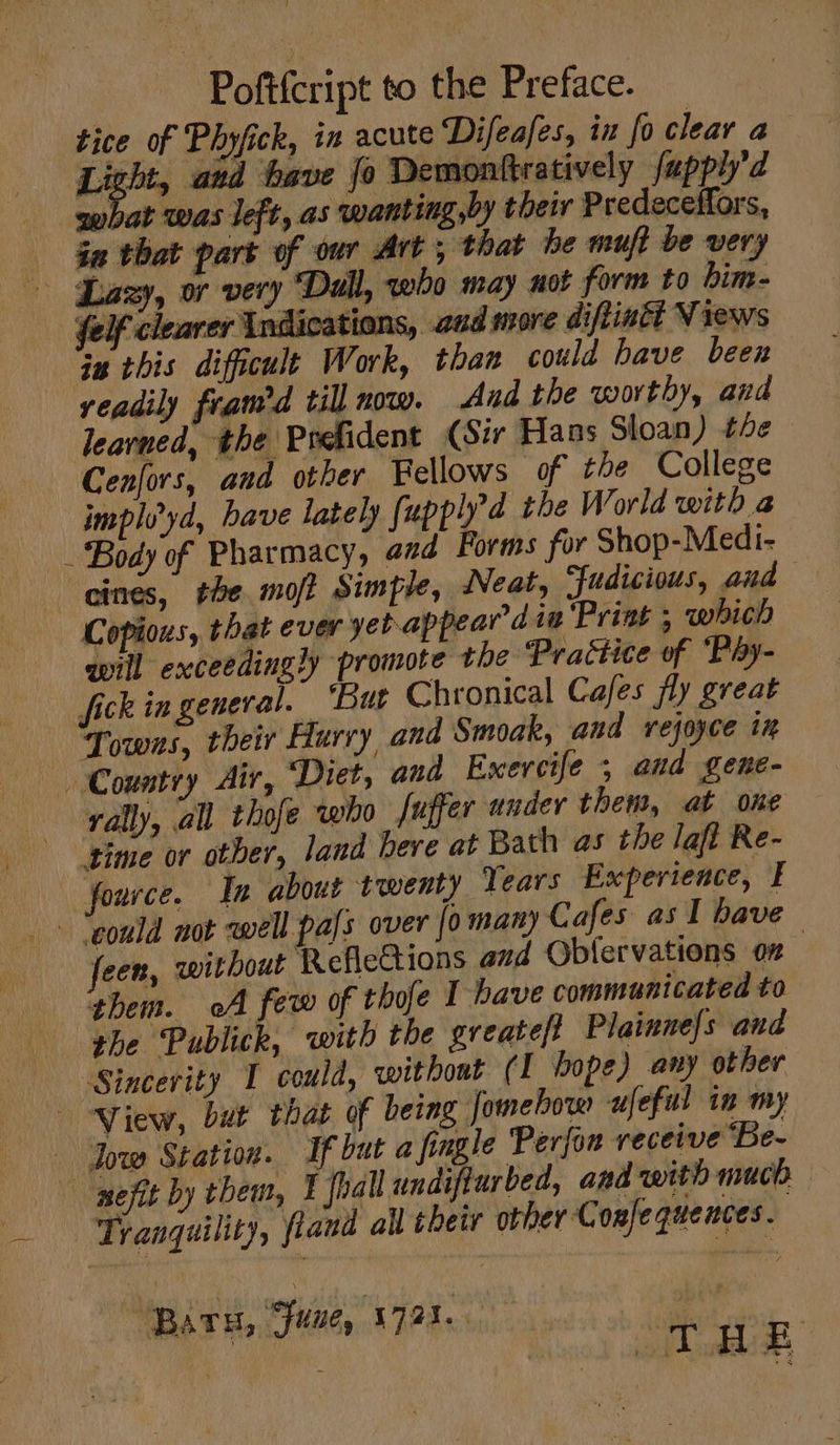 Pofifcript to the Preface. tice of Phyfick, in acute Difeafes, ix fo clear a Light, and have fo Demonftratively fupphy’d gubat was left, as wanting,by their Predeceffors, ee that part of our Art, that be muft be very Lazy, or very “Dull, qwho may not form to him- felf clearer Indications, aud more diftin&amp;t Views “Gu this difficult Work, than could bave been veadily framed till now. And the worthy, and learned, the Prefident (Sir Hans Sloan) the Cenfors, and other Fellows of the College implvyd, bave lately fupplyd the World with a Body of Pharmacy, aed Forms for Shop-Medi- eines, the mot Simple, Neat, Fudicious, and Copious, that ever yetappeardia Print ; which will exceedingly promote the Practice of Pay- fick in general. ‘Burt Chronical Cafes fly great Towns, their Hurry and Smoak, and rejoyce in Country Air, Diet, and Exercife ; and gene- rally, all thofe who fuffer under them, at one “time or other, land here at Bath as the laf Re- fource. In about twenty Years Experience, I “could not well pals over [o many Cafes as I have feen, without Refleions and Obfervations oz them. oA few of thofe I have communicated to the Publick, with the greateft Plainne/s and Sincevity I could, without (I bope) any other View, but that of being Jomehow ufeful in my - Jow Station. If but a fingle Perfon receive ‘Be- -— pefit by them, I fhall undifturbed, and with much Tranquility, fland all their other Confequences. ‘Bars, “fune, 1723. bs a Teer ict he