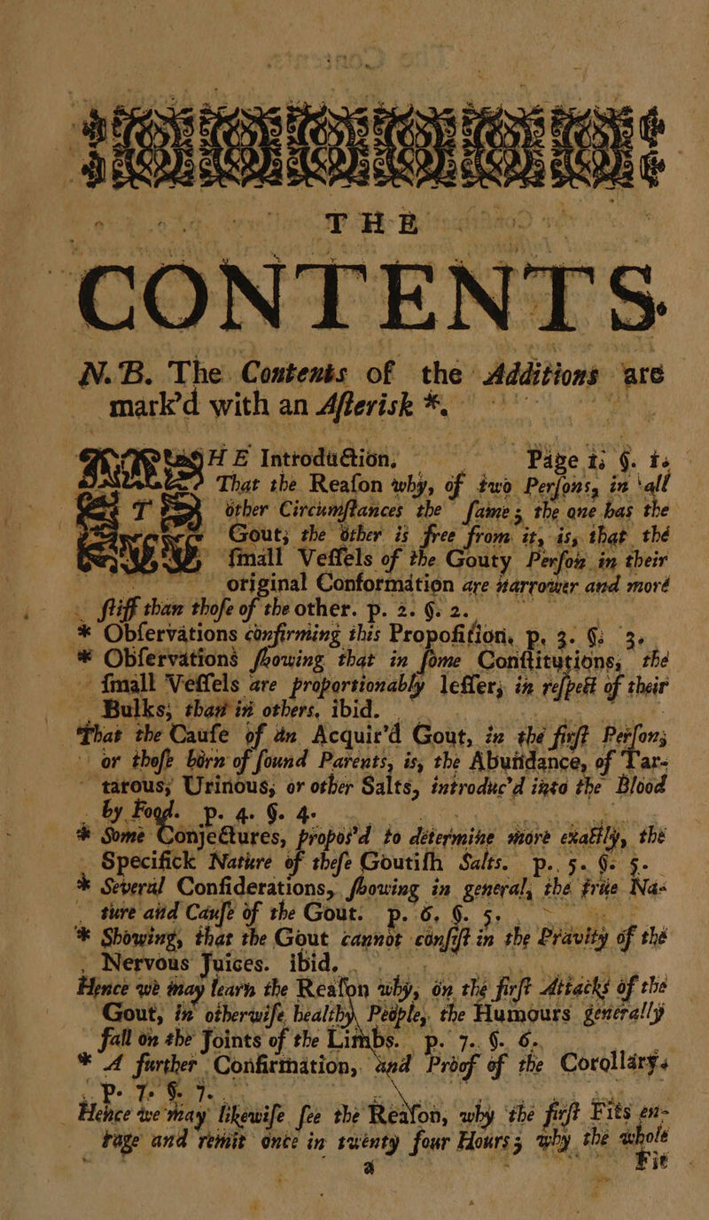 ; site abe, Realon wlis of Feb elite. \a! eT =) other Circumftances the fame; the ane bas the P%aeracece Gout; the other is free from it, is that_ thé Gx). 582, fimall Veffels of the Gouty Perfor in their ~~ original Conformation are narrower and moré fuiff than thofe oF ebecther! O26 Oe Oe a * Obfervations confirming ihis Propofition. Ps 3: a * Obfervations fhowing that in fome Conttitutions, the {mall Veffels are proportionably leffer; in ref[petk of their (Te Games ONM IDI. ee ge That the Caufe of an Acquir’d Gout, ix the fir? Pesfons or thofe born of found Parents, is, the Abundance, of Tar- ~ tarous; Urinous, or other Salts, introduc’d izto the Blood * Some Conjectures, propos’d to determine more exattly, the _ Specifick Nature of thefe Goutifh Salts. p..5. Ge §-- * Several Confiderations, bowing in general, the friie Na- . ture atid Caufe of the Gout. p. 6. 9. Tae, a0 ‘* Showing, that the Gout cannot confi? in 3 ) the Pravity of thé Pomrepedus aices. IBIg ee ee ds . Hence we way learn the Reafon why, on the firft Attacks of the Gout, ## oiberwife healiby) ee? the Humours generally fall on she Joints of the Lit a ee ae si ae * A further Confirmation, aed Proof of rhe Corollary. .. p- T §. 7 7 | by ad , ‘ eek Gekl f _ Hence we'may likewife fee the Reafon, why the firft Fits en- «Page and remit once in twenty four Hours why the awhole te i . é a ve ye i ‘ ts ;