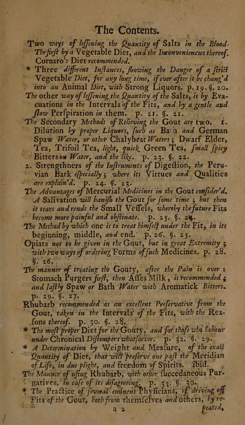 “Two ways of leffening the Quantity of Salts in the Blood. Thefirft bya Vegetable Diet, and the Inconvenienctes thereof. — Cornaro’s Diet-recommended, dls | * Three different Inftances, foowing the Danger of 4 {trif Vegetable Diet, for any long time, if ever after it be chang’d ~ into an Animal Diet, with Strong Liquors. p.19.§, 20. The other way of lefJening the. Quantity of the Salts, is by Eva- euations ix the Intervals of the Fits, and by a gentle avd 7 ow Perfpiration in them. p. 21. §. 21... ,.. ~ ~The Secondary Methods of Relieving the Gout ave two. I. Dilution by ‘proper Ligquers, fuch as Baa. and German Spaw Water, or other Chalybeat Waters; Dwarf Elder, .. Tea, Trifoil Tea, light, quick Green Tea, fmall [picy ‘.© Bittersox Water, and the like. p. 23. §. 22. 2. Strengthners of the Inftruments of Digeftion, the Peru- ~~ vian Bark efpectally ; where its Virtues and. Qualities” OOM D CME Ge NDR Ge 288 ey a kn | The Advantages of Mercurial Medicines in the Gout confider’d. (A Salivation will banifh the Gout for fome time 5 but then it tears and rends the Small Veflels, whereby the future Fits *- become more painful and obftinate. -p. 25. 9. 2%. ‘The Method by which one is to treat bimfelf under the Fit, in its beginning, middle, avd end.” p.26. 9.25. , . _-Opiats not to be given in the Gout, but in great Extremity 5 “with po ways of ordering Forms of fuch Medicines. p. 28. _ ‘The manner of treating the Gouty,. after the Pain is over : Stomach Purgers firf?, then Affes Milk, is recommended 5 ~~ and laftly Spaw or Bath Water with Aromatick Bitters. Rhubarb ‘recommended as an’ excellent Prefervative from the “Gout, taken-in’ the Intervals’ of the Fits, “with the Rea- ore qheree. DE 202.9. 2a ee ee as : °“% The moft' proper Diet for the Gouty, and for thofe wha fabour under Chronical Diftempers'whatfoever:* p. 32. §.° 29, * A Determination by eee and Meafure, of the exatf ~~ Quantity of Diet, that wilt \preferve one paft the Meridian of Life, in due plight, and freedom of Spirits. ibid. Lhe Manger of ufing Rhubarb, with orber {uccedaneous Pur. = \ gatives, in cafe of its difagreeing. p. 33. 9. 30, , * The Practice of feveral” eminent Phyficians, °c P driving off - Pits of the Gout, borh from themfetves and others, by re fc: a2 peated |