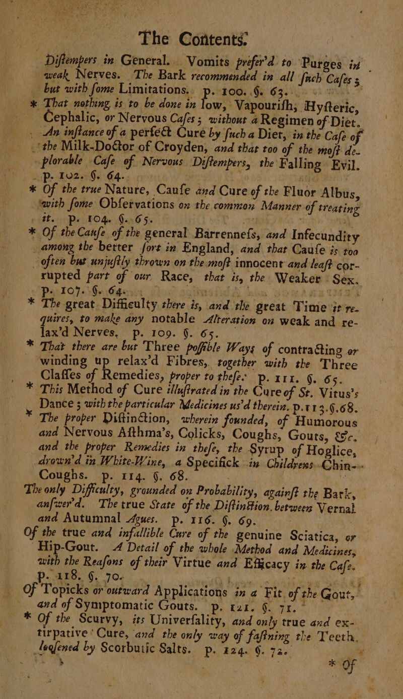 Diftempers in General. Vomits prefer’d: to ‘Purges in | weak Nerves. The Bark recommended in all {uch Cafes s _ but with fome Limitations.. p. 100..§. 632-00 6) * That nothing is to be done in low, Vapourifh,; Hyfteric, Cephalic, or Nervous Cajes ; without a Regimen of Diet. _ Ax inflance of a pertec Cure by fuch a Diet, in the Cafe of _‘the Milk-Do@tor of Croyden, and that too of the moft de. plorable Cafe of Nervous Diftempers, the Falling « Evil. _p- 102. 9, 64... AM . * Of the true Nature, Caufe and Cure of the Fluor Albus, ‘with fome Obfetvations ox the common Manner of treating pile Pe TOG. Gon 6 §. 3 “i. * Of theCaufe of the general Barrennefs, and Infecundity among the better fort in England, and that Caufe is toa | often but unjustly thrown on the moft immocent and leaft cor- rupted part of our Race, that is, the Weaker Sex. P- 107. Ge G4e. ) ages BS heli, a U5. * The great. Difficulty there is, and the great Time it re. quires, to make any notable Alteration on weak and re- lax’d Nerves, p. 109. §. 65. * That there are but Three pofible Ways of contracting er - winding up relax’d Fibres, together with the Three Claffes of Remedies, proper to thefe. p. x11. §. 65. * This Method of Cure illuftrated in the Cure of St. Vitus’s Dance ; with the particular Medicines us'd therein. p.t1 3.9.68. * The proper DiftinGtion, wherein founded, of Humorous and Nervous Afthma’s, Colicks, Coughs, Gouts, &amp;c. and the proper Remedies in thefe, the Syrup of Hoglice, drown'd in White-W ine, a Specifick in Childress... Qhin-- Coughs. p. 114. §. 68. iy The only Difficulty, grounded ox Probability, againft the Bark, anfwer'd. The true State of the Diftinion. between Vernal and Autumnal gues. p. 116. §. 69. : Of the true and infallible Cure of the genuine Sciatica, or ~Hip-Gout. 4 Detail of the whole Method and Medicines, with the Reafons of their Virtue and Efficacy in. the Cafe. P.dto. §. 70s). ai idl Bs Lovie etses hak aks ean koa of Popicks or outward Applications in a Fit. of the Gout, and of Symptomatic Gouts. p. rai. §. 71. ° * Of the Scurvy, its Univerfality, and only true and ex- tirpative ‘Cure, and the only way of fafining the Teeth, _ fogfened by Scorbutic Salts. p. 224. 6. 720. ae Se ae , ! | * OF —— ts