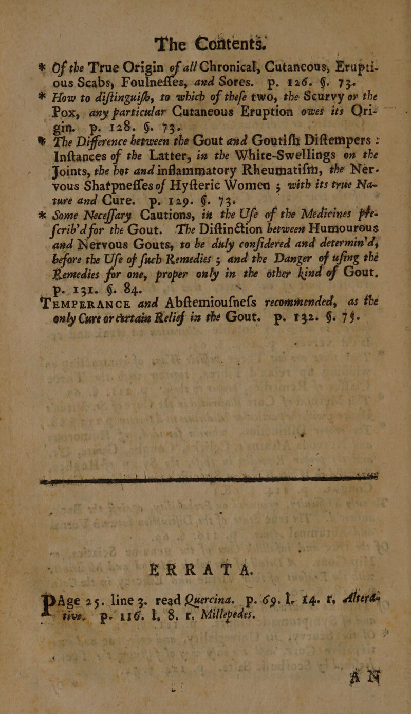 * Of the True Origin o M4 all Chronical, Cutaneous, Brupti ous Scabs, Foulnefles, and Sores. p. 826. §. 73. * How to diflinguife, to which of thefe two, the Scurvy or the gin. p. 128. §. — % The Difference pe as “he Gout and Goutifh Diftempers : ; Inftances of the Latter, in the White-Swellings on the Joints, she bor and inflammatory Rheumatifin, the Ner. vous Shatpneffles of Hyfteric Women 5 with its true Na~ _ ture and Cure. p. 129. g. $3 * Some NecefJary Cautions, iz the Ufe f ie Medicines phe: ferib’d for the Gout. The Diftin€tion berween Humourous and Nervous Gouts, to be duly confidered and determin'd, before the Ufe of fuch Remedies ; and the Danger of ufing thé Remedies. for Ab proper only in we other kina -of Gout, 13k. §. Penines cn oe. a henemiion thet secommeeniiied, as the only Cure or certain Relief ix the Gout. p. 132. §: 79. ae at 2A a ' .