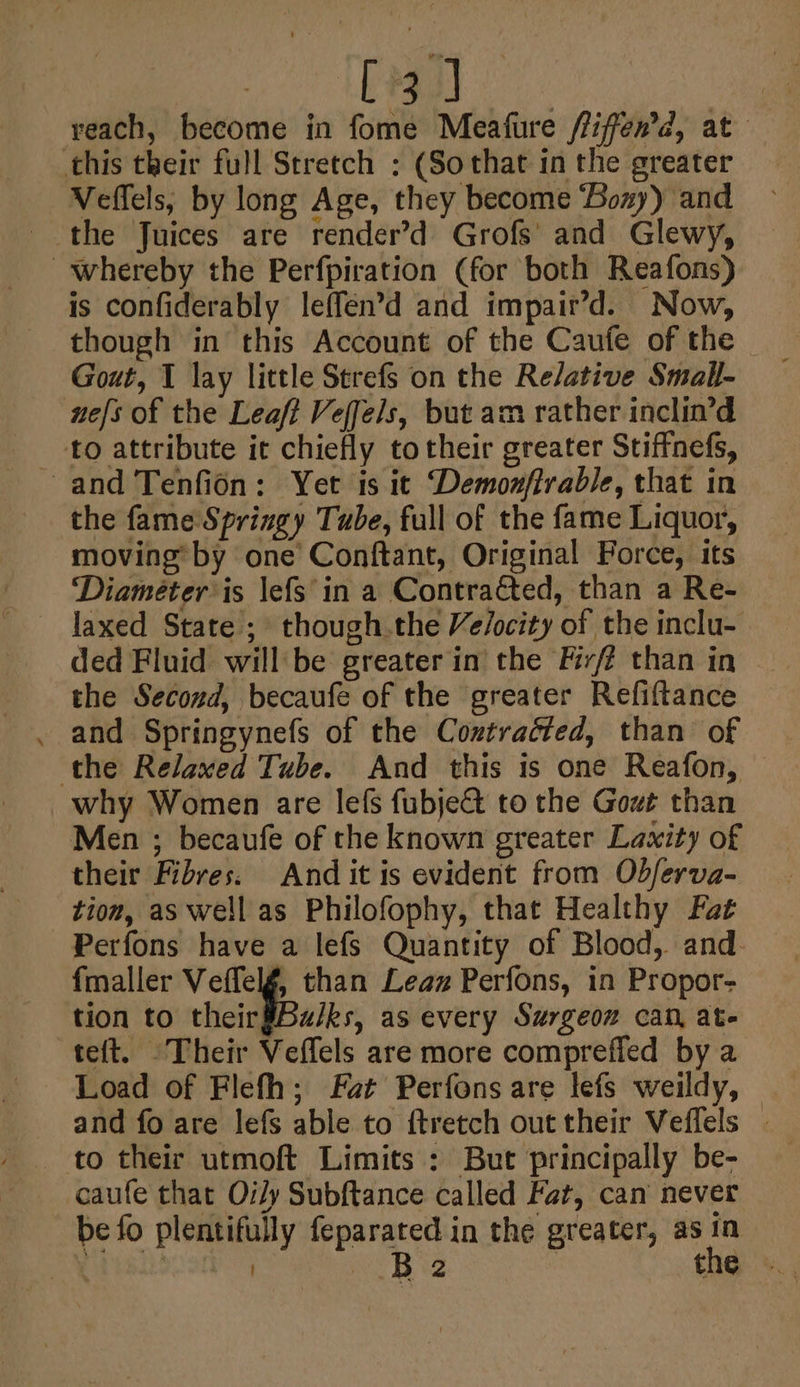 ots: | reach, become in fome Meafure /fifen’d, at this their full Stretch ; (Sothat in the greater Veffels, by long Age, they become ‘Bozy) and the Juices are render’d Grofs’ and Glewy, whereby the Perfpiration (for both Reafons) is confiderably leffen’d and impair’d. Now, though in this Account of the Caufe of the Gout, I lay little Strefs on the Relative Small- nefs of the Leaft Veffels, but am rather inclin’d _-to attribute it chiefly totheir greater Stiffnefs, and Tenfidn: Yet is it Demonffrable, that in the fame Springy Tube, full of the fame Liquor, moving’ by one’ Conftant, Original Force, its ‘Diameter is \efs'in a Contracted, than a Re- laxed State ; though.the Ve/ocity of the inclu- ded Fluid will'be greater in the Fivf? than in the Second, becaufe of the greater Refiftance and Springynefs of the Coztradted, than of the Relaxed Tube. And this is one Reafon, why Women are lefs fubje&amp; to the Gowt than Men ; becaufe of the known greater Lawity of their Fibres. And it is evident from Odferva- tion, as well as Philofophy, that Healthy Fat Perfons have a lefs Quantity of Blood, and. fmaller Veffelg, than Leaz Perfons, in Propor- tion to their$Bu/ks, as every Surgeon can, ate teft. Their Veffels are more comprefied by a Load of Flefh; Fat Perfons are lefs weildy, and fo are lefs able to ftretch out their Veffels | to their utmoft Limits : But principally be- caufe that Oily Subftance called Fat, can never be fo plentifully feparated in the greater, as in