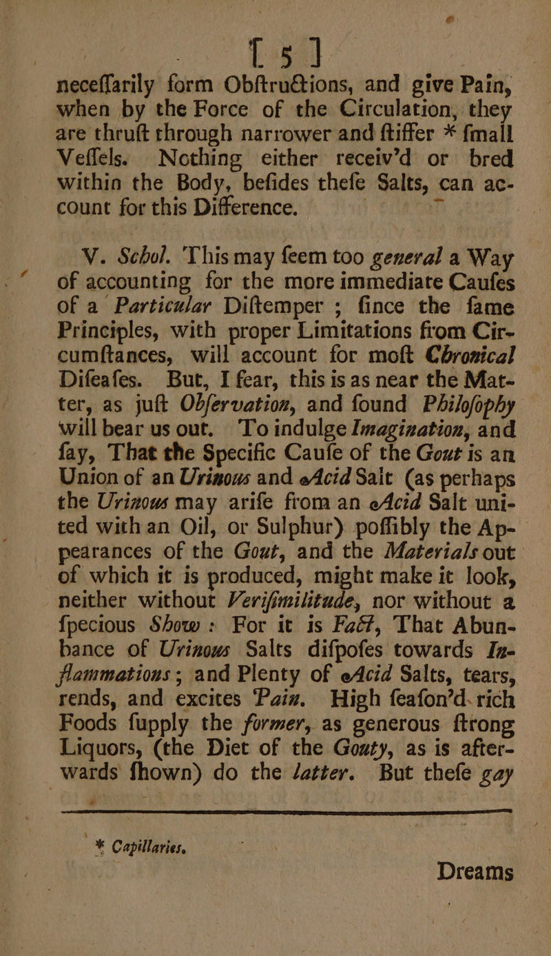 £ 4 neceffarily form Obftru€tions, and give Pain, when by the Force of the Circulation, they are thruft through narrower and ftiffer * fmall Veffels: Nothing either receiv’d or bred within the Body, befides thefe Salts, can ac- count for this Difference. | 4 yD V. Schol. This may feem too general a Way of accounting for the more immediate Caufes of a Particular Diftemper ; fince the fame Principles, with proper Limitations from Cir- cumftances, will account for moft Coronical Difeafes. But, I fear, this is as near the Mat- ter, as juft Obfervation, and found Philofophy will bear us out. To indulge Imagination, and fay, That the Specific Caufe of the Gout is an Union of an Urinous and eAcid Sait (as perhaps the Urizouws may arife from an eAcid Salt uni- ted with an Oil, or Sulphur) poffibly the Ap- pearances of the Gout, and the Materials out of which it is produced, might make it look, neither without Verifimilitude, nor without 2 fpecious Show : For it is Faé?, That Abun- bance of Urinows Salts difpofes towards In- flammations ; and Plenty of eAcid Salts, tears, rends, and excites Paix. High feafon’d- rich Foods fupply the former, as generous ftrong Liquors, (the Diet of the Gozty, as is after- wards fhown) do the /atter. But thefe gay © Capillaries, . Dreams