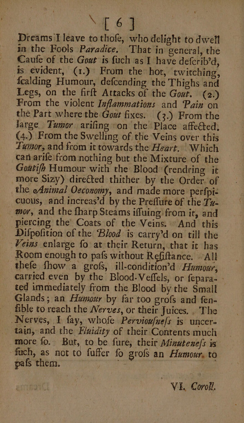 [61 Dreams I leave to thofe, who delight to dwell in the Fools Paradice. That in general, the Caufe of the Gout is fuch as I have defcrib’d, is evident, (1.) From the hot, twitching, fcalding Humour, defcending the Thighs and Legs, on the firft Attacks of the Gout. (2) From the violent Inflammations and Pain on the Part where the Gout fixes. (3.) From the jarge. Tumor arifing on the Place affected: (4.) From the Swelling of the Veins over this Fumor, and from it towards the Heart. Which can arife from nothing but the Mixture of the Gowtifh Humour with the Blood *(rendring it more Sizy) directed thither by the Order. of the eAsimal Oeconomy, and made more perfpt- cuous, and increas’d by the Preflute of the Tz- _ mor, and the fharp Steams iffuing from it, and Piercing the’ Coats of the Veins. And this Difpofition of the Blood is carry’d on till the Room enough to pafs without Refiftance. All _thefe fhow a grofs, ill-condition’d Humour, carried even by the Blood-Veffels, or fepara- ted immediately from the Blood by the Small Glands; an Humour by far too grofs and fen- fible to reach the Nerves, or their Juices. . The Nerves, 1 fay, whofe Pervioufue/s is uncer- tain, and the Puidity of their Contents much more fo. But, to be fure, their Minutene/s is fuch, as not to fuffer fo grofs an Humour, to pafs them. ae VEL Corolt