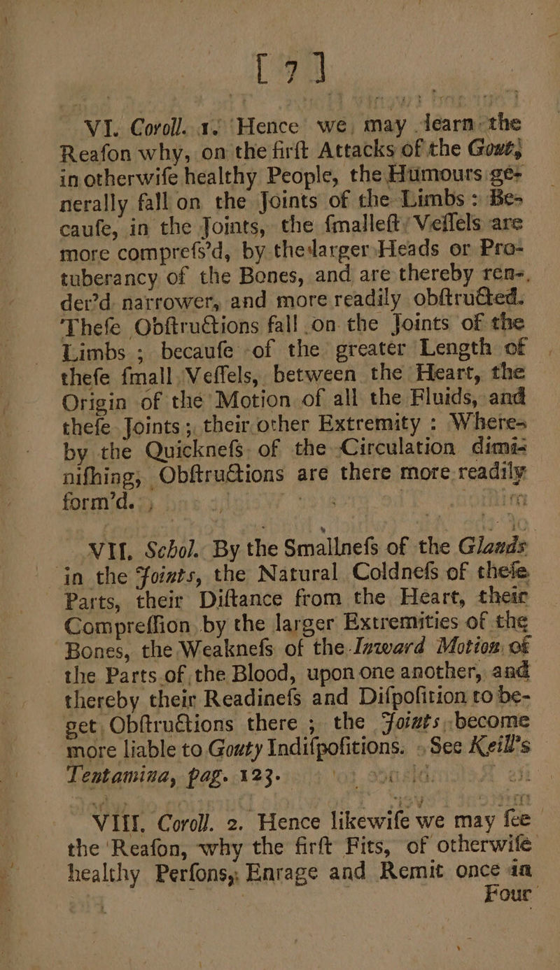 Ca VI. Coroll. 1. Hence we, may dearn the Reafon why, on the firft Attacks of the Gowt; in otherwife healthy People, the Humours ge- nerally fall on the Joints of the Limbs : Be- caufe, in the Joints, the {mallefty Veflels are more comprefs’d, by thedarger Heads or Pro- tuberancy of the Bones, and are thereby rene, der’d. narrower, and more readily obftrutted. Thefe Obftructions fall.on the Joints of the Limbs ; becaufe of the greater Length of | thefe fmall \Veffels, between the Heart, the Origin of the’ Motion of all the Fluids, and thefe Joints ;, their other Extremity : Where- by the QuicknefS. of the Circulation dims nifhing, Obftru€tions are there more readily form’d.: ; | (018 Ori VI. Schol. By the Smallnefs of the Glaads in the foists, the Natural Coldnefs of thefe. Parts, their Diftance from the Heart, their Compreffion, by the larger Extremities of the Bones, the Weaknefs. of the Inward Motion: of the Parts of the Blood, upon one another, and thereby their Readinefs and Difpofition to be- set Obftructions there ,; the ‘foists, become more liable to Gouty Indifpofitions. See Keill’s Tentamina, pag. 123. lot aera, aon Vill. Coroll. 2. Hence likewife we may fee | the ‘Reafon, why the firft Fits, of otherwile healthy Perfons, Enrage and Remit once aa | ae | Four