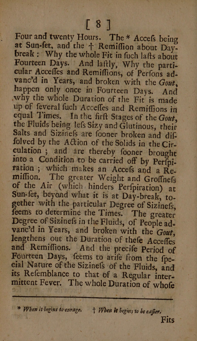 [8] Four and twenty Hours. The * Accefs being at Sun-fet, and the 4+ Remiffion about Day- break ; Why the whole Fit in fuch lafts about Fourteen Days. | And laftly, Why the parti- cular Accefles and Remiffions, of Perfons ad- vanc’d in Years, and broken with the Gout, happen only once in Fourteen Days. And why the whole Duration of the Fit is made up of feveral fuch Accefles and RemifGons in equal Times, Inthe firft Stages of the Gout, the Fluids being lefs Sizy and Glutinous, their Salts. and Sizinefs are fooner broken and dif folved by the A€tion of the Solids in the Cir- culation ; and are thereby fooner brought into a Condition to be carried off by Perfpi- tation ; which makes an Accefs and a Re. miffion, The greater Weight and Groffnefs Of the Air (which. hinders Perfpiration) at Sun-fet, beyond what it is at Day-break, to- gether with the particular Degree of Sizinefs, feems to determine the Times. The greater Degree of Sizinefs in the Fluids, of People ad- vane’d in Years, and broken with the Gout, Tengthens out the Duration of thefe Acceffes and Remiffions. And the precife Period of _ Fourteen Days, feems to arife from the {pe- cial Nature of the Sizinefs ‘of the Fluids, and its Refemblance to that of a Regular inter. mittent Fever. The whole Duration of whofe. A noe - : * # * When it begins toenvage. + When it begiers to be eafiere