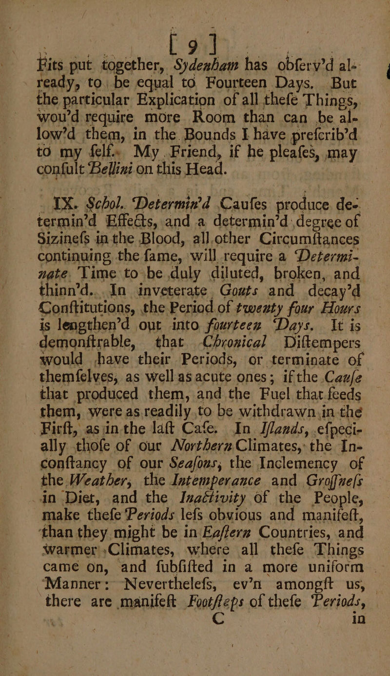 i&gt; ao! 2 . 9 Nek L. ; Fits put together, Sydeaham has obferv’d al- ready, to. be equal to Fourteen Days, But the particular Explication of all thefé Things, woud require more Room than can be al- low’d them, in the. Bounds I have prefcrib’d to my felf. My Friend, if he pleafes, may confult Bellini on this Head. | : IX. Schol.. Determin’d Caufes produce de-. termin’d Effe&amp;ts, and a determin’d ,degree of Sizinefs inthe Blood, all,other Circumftances continuing the fame, will require a Determi- nate Time to be duly diluted, broken, and thinn’d...In inveterate Gowts and decay’d Conftitutions, the Period of twezty four Hours is lengthen’d out into fourteez ‘Days. It is demonftrable, that -Chroxical Diftempers would ,jhave their Periods, or terminate of themfelves, as wellas acute ones; ifthe Caz/e that produced them, and the Fuel that.feeds them, were as.readily to be withdrawn,in the -Firft, asjinthe laft Cafe. In. Ilands, .efpeci- ally thofe of our Northern Climates, the In- conftancy of our Seafous, the Inclemency of the Weather, the Intemperance and Groffne[s in Diet, and the Inactivity of the People, make thefe Periods lefs obvious and manifeft, ‘than they might be in Eafferz Countries, and warmer»Climates, where all thefe Things came on, and fubfifted in a more uniform ‘Manner: “Neverthelefs, ev’n amongft us, — there are manifeft Foot/eps of thefe ‘Periods, ¥3 C | 10