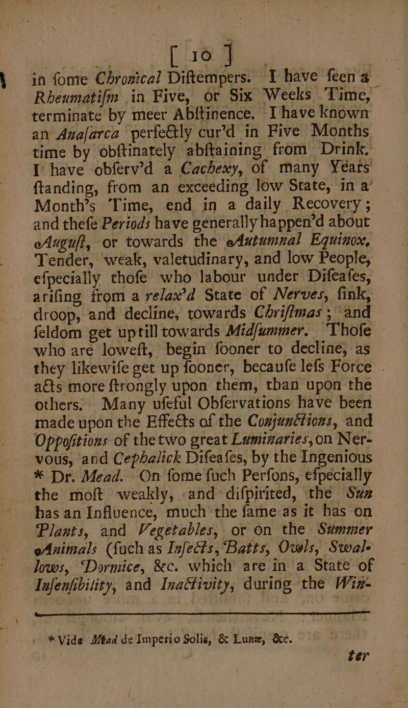 f Tes | in fome Chrozical Diftempers. I have feena — Rheumati{m in Five, or Six Weeks .'Time, terminate by meer Abftinence. Ihave known an Anafarca perfe€tly cur’d in Five Months time by obftinately abftaining from Drink, I: have obferv’d a Cachexy, of many Years’ {tanding, from an exceeding low State, in a’ Month’s Time, end in a daily Recovery ; and thefe Periods have generally happen’d about eAuguft, or towards the eAutumnal Equinox, Tender, weak, valetudinary, and low People, efpecially thofe who labour under’ Difeates, arifing from a relax’d State of Nerves, fink, droop, and decline, towards Chrifimas ; and feldom get uptill towards Midfummer. Thofe — who are loweft, begin fooner to decline, as they likewife get up fooner, becaufe lefs Force . aéts more ftrongly upon them, than upon the others, Many ufeful Obfervations have been made upon the Effects of the Comjuncticas, and Oppofitions of thetwo great Lumizaries,on Ner- vous, and Cephalick Difeafes, by the Ingenious * Dr. Mead. On fome fuch Perfons, efpecially the molt weakly, .and difpirited, the Suz hasan Influence, much the fame:as it has on Plants, and Vegetables, or on the Summer Animals (fach as Infects, Batts, Owls, Swal- dows, “Dormice, &amp;c. which are in a State of Infenfbility, and Inactivity, during the Win- « *Vide Mead de Imperio Solis, &amp; Lune, &amp;c. ter