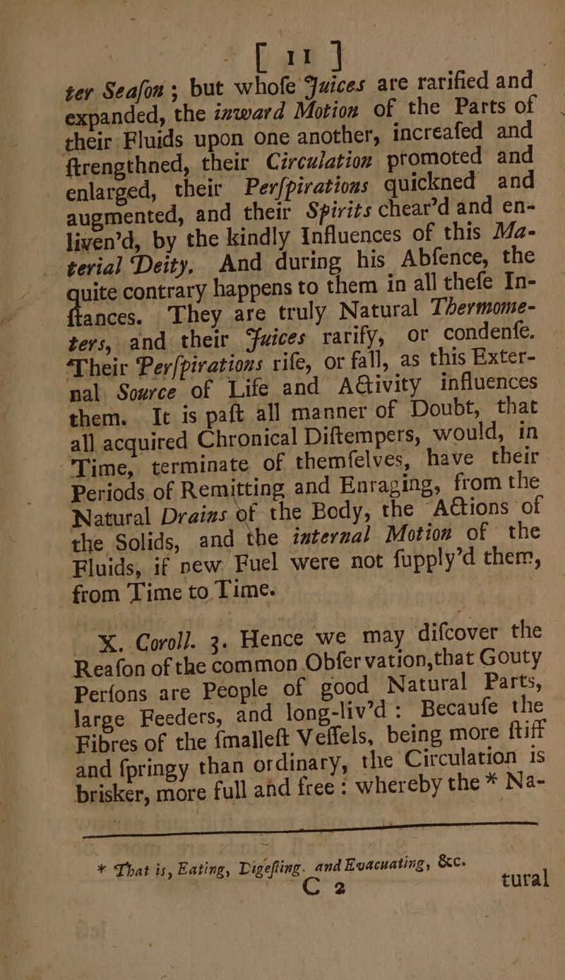 ) [a1 | ter Seafou ; but whofe Juices are rarified and expanded, the inward Motion of the Parts of their Fluids upon one another, increafed and ftrengthned, their Circulation promoted and enlarged, their Per/piratious quickned and augmented, and their Spirits chear’d and en- liven’d, by the kindly Influences of this Ma- terial Deity, And during his Abfence, the uit contrary happens to them in all thefe In- ances. ‘They are truly Natural Thermome- ters, and their Guices rarify, ot condenfe. Their Per{pirations rife, or fall, as this Exter- — nal Source of Life and Activity influences them. It is paft all manner of Doubt, that all acquired Chronical Diftempers, would, in “Time, terminate of themfelves, have their Periods of Remitting and Enraging, from the Natural Draizs of the Body, the “Ations of the Solids, and the isternal Motion of the Fluids, if new Fuel were not fupply’d them, from Time to Time. | X. Corol]. 3. Hence we may difcover the Reafon of the common Obfer vation, that Gouty Perfons are People of good Natural Parts, large Feeders, and long-liv’d : Becaufe the Fibres of the {malleft Veffels, being more fift and fpringy than ordinary, the Circulation is brisker, more full and free : whereby the * Na- + Lhat is, Eating, Digefting. and Evacuating, &amp;c- a tural