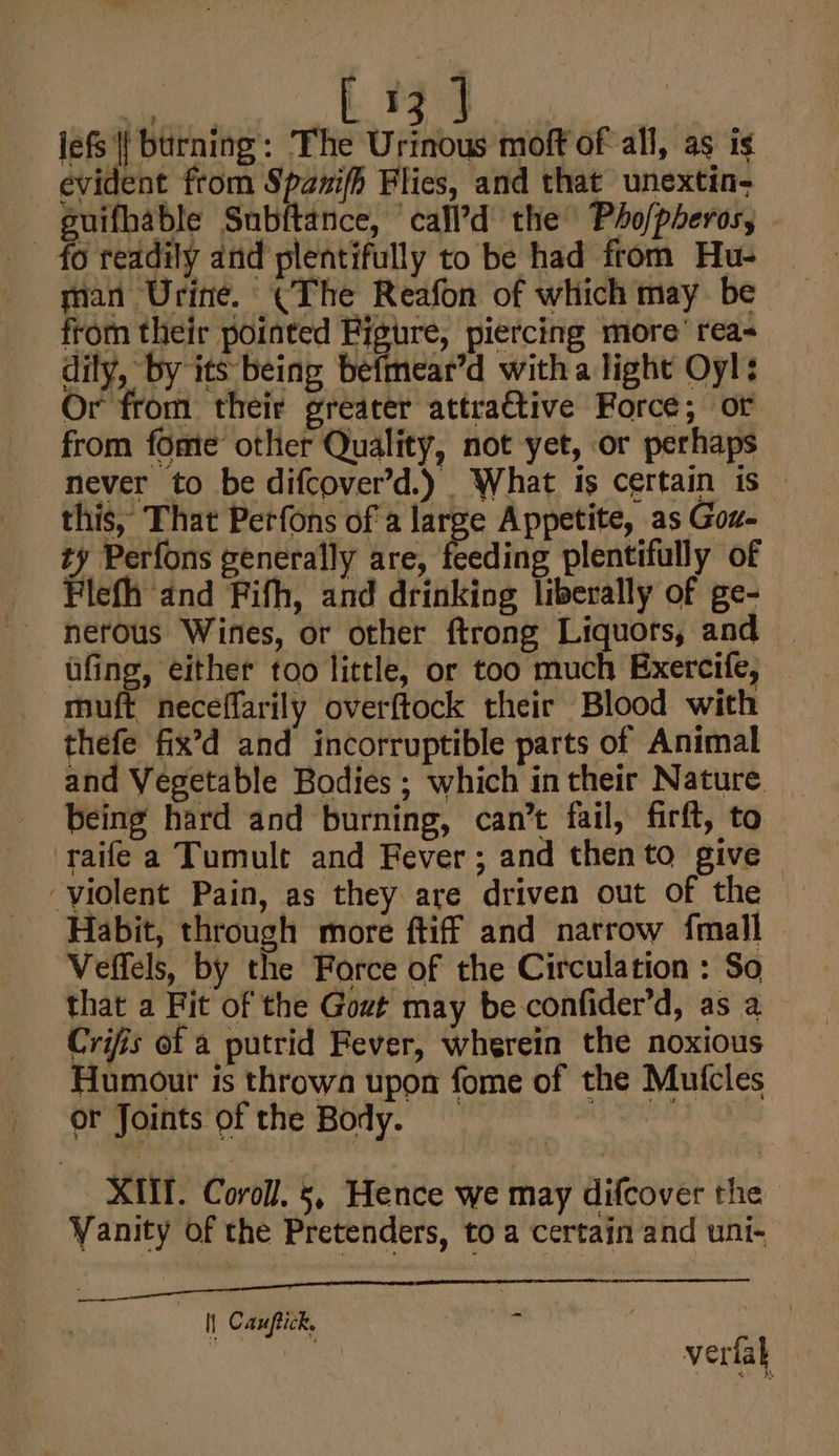 ae a | jefs {{ burning’: The Urinous moft of all, as is evident from Spanifh Flies, and that unextin- suifhable Subftance, ‘call’d the Pho/pheros, - fo readily and plentifully to be had from Hu- man Urine. (The Reafon of which may be from their pointed Figure, piercing more’ rea dily, by its being befmear’d witha light Oyl: Or from their greater attraétive Force; of from fome other Quality, not yet, or perhaps never to be difcover’d.) What is certain is — this, That Perfons of a large Appetite, as Goxz- ty Perfons generally are, feeding plentifully of Flefh and Fifh, and drinking liberally of ge- nerous Wines, or other ftrong Liquors, and eee Sead too little, or too much Exercife, muft neceflarily overftock their Blood with thefe fix’d and incorruptible parts of Animal and Vegetable Bodies ; which in their Nature being hard and burning, can’t fail, firft, to raife a Tumult and Fever; and thento give — ‘violent Pain, as they are driven out of the Habit, through more ftiff and narrow fmall Veffels, by the Force of the Circulation : So that a Fit of the Got may be confider’d, as a Crifis of a putrid Fever, wherein the noxious Humour is thrown upon fome of the Mutcles or Joints of the Body. el XMT. Coroll. 5, Hence we may difcover the Vanity of the Pretenders, to a certain and uni- Ee i EN Ce eS ILI I a ae I] Canptick. . : verlak