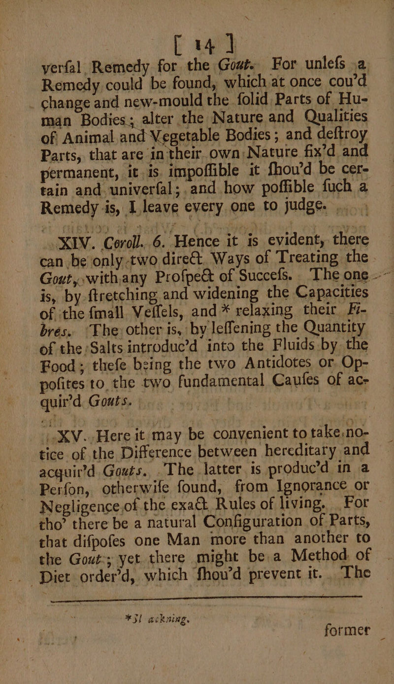 [4] verfal, Remedy for the Gout. For unlefs .a Remedy could be found, which at once cou’d _ change and new-mould the folid Parts of Hu- man Bodies; alter the Nature and Qualities of Animal.and Vegetable Bodies ; and deftroy Parts, that are in their. own: Nature fix’d and permanent, it is impoffible it fhou’d be cer- tain and. univerfal; and how poffible fuch a Remedy ‘is, I leave every one to judge... XIV. Coroll..6. Hence it is evident, there can be only -two direct. Ways of Treating the. Gout, with,any Profpect of Succefs. The one .~ is, by {tretching and widening the Capacities of the fmall Veifels, and * relaxing their H- bres. ‘The other is, by leffening the Quantity of the Salts introdue’d into the Fluids by the Food; thefe being the two Antidotes or Op- pofites to, the two fundamental Caufes of ac- quir’d. Gouts. ax? XV. Here it may be convenient to take,no- tice of the Difference between hereditary and acquird Gouts... The latter is produc’d in a Perfon, otherwife found, from Ignorance or Negligence,of the exact Rules of living, For cho’ there be a natural Configuration of Parts, that difpofes one Man more than another to the Gout:; yet there might be a Method of *3) ackning. ! former