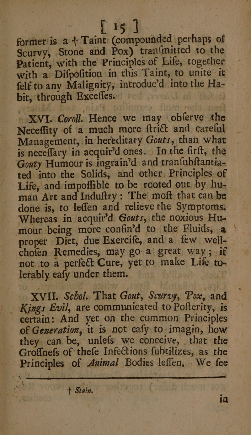 r i * - former'is a + Taint: (compounded \ perhaps of Scurvy, Stone and Pox) tran{mutted to the with a Difpofition in this Taint, to unite it felf to any Maligaity, introduc’d. into the Ha- bit, through Excefles. au 3 XVI. Coroll. Hence we may obferve the Neceffity of a much more ftri&amp; and careful Management, in hereditary Gouts, than what is neceflary in acquir’d ones... In the firft, the Goury Humour is ingrain’d and tranfubftantia- ted into the Solids, and other, Principles of Life, and impoffible to be rooted out by hu- man Art and Induftry: The moft that can be done is, to leffen and relieve the Symptoms. _ Whereas in acquir’d Gouts, the noxious Hu. ‘mour being more confin’d to the Fluids, a jo chofen Remedies, may go a’ great way; if not to a perfet Cure, yet to make Lite to- lerably eafy under them. XVII. Schol That Gout, Scurvy, Pox, and Kjngs Evil, are communicated to Pofterity, is of Generation, it is not eafy to imagin, how Groffnefs of thefe Infections fubtilizes, as the Principles of Avimal Bodies leflen, We fee - -P Stain, in