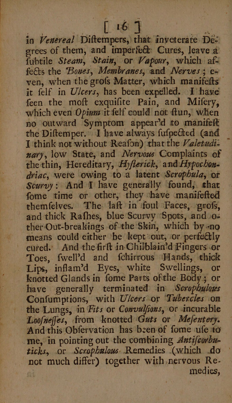 ce a in Veneveal Diftempers,) that inveterate De- grees of them, and imperfeGh Cures, leave a fubtile Steam, Stain, or Vapour, which af- fe&amp;ts the “Bones, Membranes, and Nerves; e- ic felf in Ulcers, has been expelled. I have feen the moft exquifite Pain, and Mifery, - which even Opium it felf could not ftun, wlhien no outward Symptom appear’d to manifelt the Diftemper. I have always fufpe&amp;ted (and I think not without Reafon) thar the Valetudi- nary, low State, and Nervous Complaints of thethin, Hereditary, Ay/lerick, and. Aypochon- dviac, were owing to a latent Scrophula, or Scurvy: And 1 have generally found, shat fome time or other, they shave manifefted themfelves. The aft in foul ‘Faces, grofs, and thick Rafhes, blue Scurvy ‘Spots, and o- ther Out-breakings ofthe Skin, which by -no means could either ‘be kept*out, or perfeetly cured. And the firft in Chilblain’d Fingers .or Toes, fwell’d and fchirrous ‘Hands, thick _ Lips, inflam’d Eyes, white Swellings, or knotted Glands in fome Parts ofthe Body; or have generally terminated in) Scrophulaus Confumptions, with U/cers or ‘Tuberciles .on the Lungs, in Fits or Couvulfious, or incurable Loofnefies, from knotted ‘Guts or Mefextery. And this Obfervation has bzen of fome -ufe ‘to _me, in pointing out the combining Antifcorbu- not much differ) together with nervous Re- | medies,