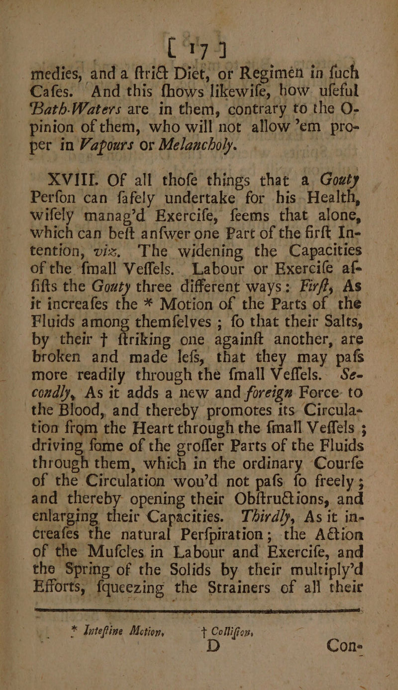 [ *r7 4 medies, and a ftri&amp; Diet, or Regimen in fuch Cafes. And this fhows likewife, how ufeful ‘Bath-Waters are in them, contrary to the O- pinion of them, who will not allow ’em pro- per in Vapours or Melancholy. | XVIIE. Of all thofe things that a Goué} Perfon can fafely undertake for his Health, wifely manag’d Exercife, feems that alone, which can beft anfwer one Part of the frft In- tention, viz. The widening the Capacities. of the ‘fmall Veffels.. Labour or Exercife af- fifts the Gouty three different ways: Firff, As it increafes the * Motion of the Parts of the Fluids among themfelves ; fo that their Salts, by their ¢ ftriking one again{ft another, are broken and made lefs, that they may pafs more readily through the fmall Veflels. Se- condly, As it adds a new and foreignz Force: to the Blood, and thereby promotes its Circula- tion from the Heart through the fmall Veffels ; driving fome of the groffer Parts of the Fluids through them, which in the ordinary Courfe of the Circulation wou’d not pafs fo freely ;_ and thereby opening their Ob{tru@tions, and. enlarging their Capacities. Thirdly, As it in- creafes the natural Perfpiration; the ACtion of the Mufcles in Labour and Exercife, and the Spring of the Solids by their multiply’d Efforts, fqueezing the Strainers of all theie * Jntefine Motion, t Collifion, ) Pine D Cone ™~