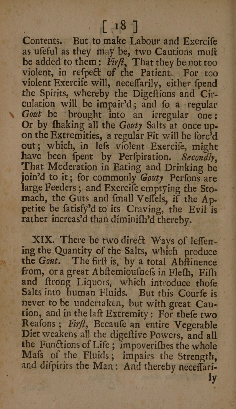Contents. But to make Labour and Exercife as ufeful as they may be, two Cautions muft be added tothem: Firff, That they be not too violent, in refpect of the Patient. For too violent Exercife will, neceflarily, either fpend the Spirits, whereby the Digeftions and Cir- culation will be impait’d; and fo a regular Gout be “brought into an irregular one: Or by fhaking all the Gouty Salts at once up- on the Extremities, a regular Fit will be fore’d out; which, in lefs violent Exercife, might have been fpent by Perfpiration. Secondly, — That Moderation in Rating and Drinking be join’d to it; for commonly Govty Perfons are large Feeders ; and Exercife emptying the Sto- mach, the Guts and {mall Veffels, if the Ap- petite be fatisfy’d to its Craving, the Evil is rather increas’d than diminifh’d thereby. XIX. There be two dire Ways of leffen- ing the Quantity of the Salts, which produce from, ora great Abftemioufnefs in Flefh, Fifh and ftrong Liquors, which introduce thofe Salts into human Fluids. But this Courfe is never to be undertaken, but with great Cau- tion, and in the Jaft Extremity: For thefe two ~Reafons ; Firff, Becaufe an entire Vegetable Diet weakens all the digeftive Powers, and all the Funétions of Life ; impoverifhes the whole Mafs of the Fluids; impairs the Strength, and difpirits the Man: And thereby Ph ec y