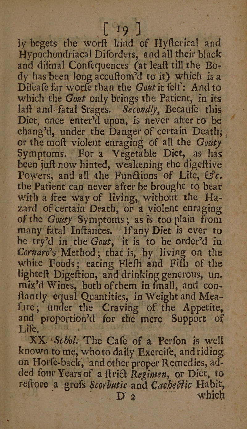 [19 ] ly begets the worft kind of Hyfterical and and difmal Confequences (at leaft till the Bo- _ dy has been long accuftom’d to it) which isa Difeafe far worfe than the Gozt it felf: And to ~ which the Gout only brings the Patient, in its laft and fatal Stages. Secondly, Becaufe. this Diet, once enter’d upon, is never after to be Symptoms. Fora Vegetable Diet, as has been juft now hinted, weakening the digeftive Powers, and all the Fun@ions of Life, €%c. the Patient can never after be brought to bear with a free way of living, without the Ha- _ zard of certain Death, or a violent enraging of the Gouty Symptoms; as is too plain from many fatal Inftances. Ifany Diet is ever to be try’d in the Gout, it is to be order’d in Corzaro’s Method; that is, by living on the lighteft Digeftion, and drinking generous, un. mix’d Wines, both ofthem in fmall, and con- ftantly equal Quantities, in Weight and Mea- fare; under the Craving of the Appetite, Efe. e KX. Scholes The Cafe of a Perfon is well known to me, whoto daily Exercife, and riding on Horfe-back, and other proper Remedies, ad- ded four Years of a ftri&amp;t Regimen, or Diet, to D 2 which