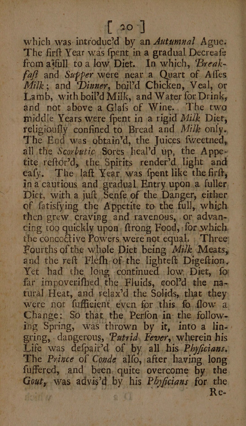 { 207] which was: introduc’d by an Autumnal Ague: The firft Year was {pent in a gradual Decreafe - from aifull. to a low, Diet.. In which, Break- _ faft and rain: were near a Quart of Affes Milk; and Dinner, boil’d Chicken, Veal, or -Lamb, with boil’d Milk, and Water for. Drink, | and not above a Glafs of Wine., The twa middle Years were fpent in a rigid Milk Diet, religioully confined to. Bread and M:/k only., The Esd was. obtain’d, the Juices {weetned, all the Scorbutic Sores heal’d up, the Appe- tite reftor’d, the Spirits render’d, light and eafy. The, laft Year. was fpent like the firft, in a cautious and gradual, Entry upon.a fuller, - Diet, with a jut, Senfe of the Danger, either - of fatisfying the Appetite to the full, which — then grew craving and ravenous,.or advan- ~ cing too quickly upon, ftrong Food, for.which. the concoctive Powers. were not equal. ; ‘Three: Fourths of the whole Diet being M4i/k Meats, and the reft Flefh-of-the lightelt Digeftion. Yet had the long continued : low, Diet, fo) far impoverifhed the Fluids, eool’d: the na- tural Heat, and. relax’d the Solids, that they Change: So that the Perfon:in- the follow- ing Spring, was thrown by it, into a lin-: ering, dangerous, ‘Patrid, Fever, wherein his Life was defpair’d of by. all, his. Phyfcians. _ The Prince of Conde alfo, after. having, long fuffered, and been. quite overcome by, the. ‘Gout, was advis’d by his PAyfcians for. fe .e-
