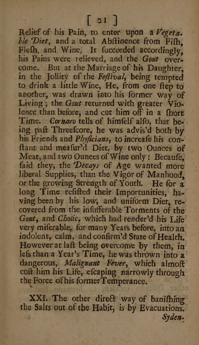 Relief of his Pain, to enter upon aVegeta, » ble ‘Diet, anda total Abftinence from Fifh, Flefh, and Wine, It fucceeded accordingly, his Pains were relieved, and the Govt overs come. But at the Marriage of his Daughter, in the Jfollity of the Feffiva/, being tempted to drink alittle Wine, He, from one ftep to another, was drawn isto his former way of Living ; the Gout returned with greater Vid= lence than before; and cat him off in a fhore Time. © Cornaro tells of himfelf alfo, that be-. ing paft Threefcore, he was advis’d both by his Friends and Phyficiaus, to increafe his con- {tant and meafur’d Diet, by two Ounces of | Meat, and two Ounces of Wine only: Becaunfe, -faid they, the Décays of Age wanted more ‘liberal: Supplies, than the Vigor of Manhood, or the growing Strength of Youth. He for a Jong Time»refifted their Importunities, ha- ving been by his low, and uniform Diet, re- covered from the infufferable Torments of the Gout, and: Chotic, which had render’dhis Life very miferable, for many Years before, into an indolent, calm, and confitm’d State of Health. However at laft being overcome by them, in lefsthana Year’s Time, he was'thrown into a dangerous, Malignant Fever, which almoft colt, him his’ Life, efcaping’ narrowly through the Force ofhisformer'Temperance, XXL The other dire@ way of banifhing the Salts out.of the Habit, is-by Evacuations, | ae - Syden-
