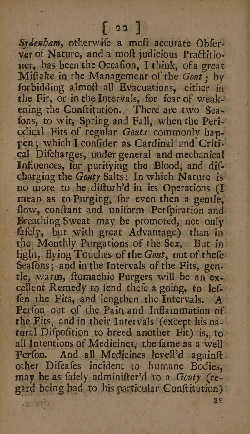 | [ o2 | Sydenham, otherwife a moft accurate Obfer- ver of Nature, anda moft judicious PraCtitio- ner, has been the Occafion, Ithink, ofa great Miftake in the Management of the Gout; by forbidding almoft,all Evacuations, either in the Fit, or inthe Intervals, for fear of weak- ening the Conftitution. There are two Sea- fons, to wit, Spring and Fall, when the Perj-' - odical. Fits of regular Gowts\ commonly hap- _ pen; which Iconfider as Cardinal and Criti- cal Difcharges, under general and mechanical Influences, for, purifying the Blood, and dif- charging the Goaty Salts: In which Nature is: no more to -be;difturb’d in its Operations (I mean.as to Purging, for even then a gentle, ' flow, conftant and uniform Perfpiration and Breathing Sweat may be promoted;) not only fafely, but with great Advantage) than in the: Monthly Purgations of the Sex, But in’ light,. ying Touches.of the Gout, out of thefe’ Seafons;-and inthe Intervals of the Fits, gen: tle, warm, ftomachic Purgers will be an ex- cellent Remedy to fend thefe a going, to lef- fen the Fits,-and lengthen the Intervals. /A -Perfon.out of the, Pain and Inflammation of the Fits, and in their Intervals ‘(except his na- tural Difpofition to breed, another Fit) is, to all Intentions of Medicines, the fame as a well Perfon. And. all Medicines levell’d againft: other Difeafes incident to humane Bodies, _ may be.as fafely, adminifter’d ‘to a Gouty (re- gard being had to his particular Conftitution) ” as