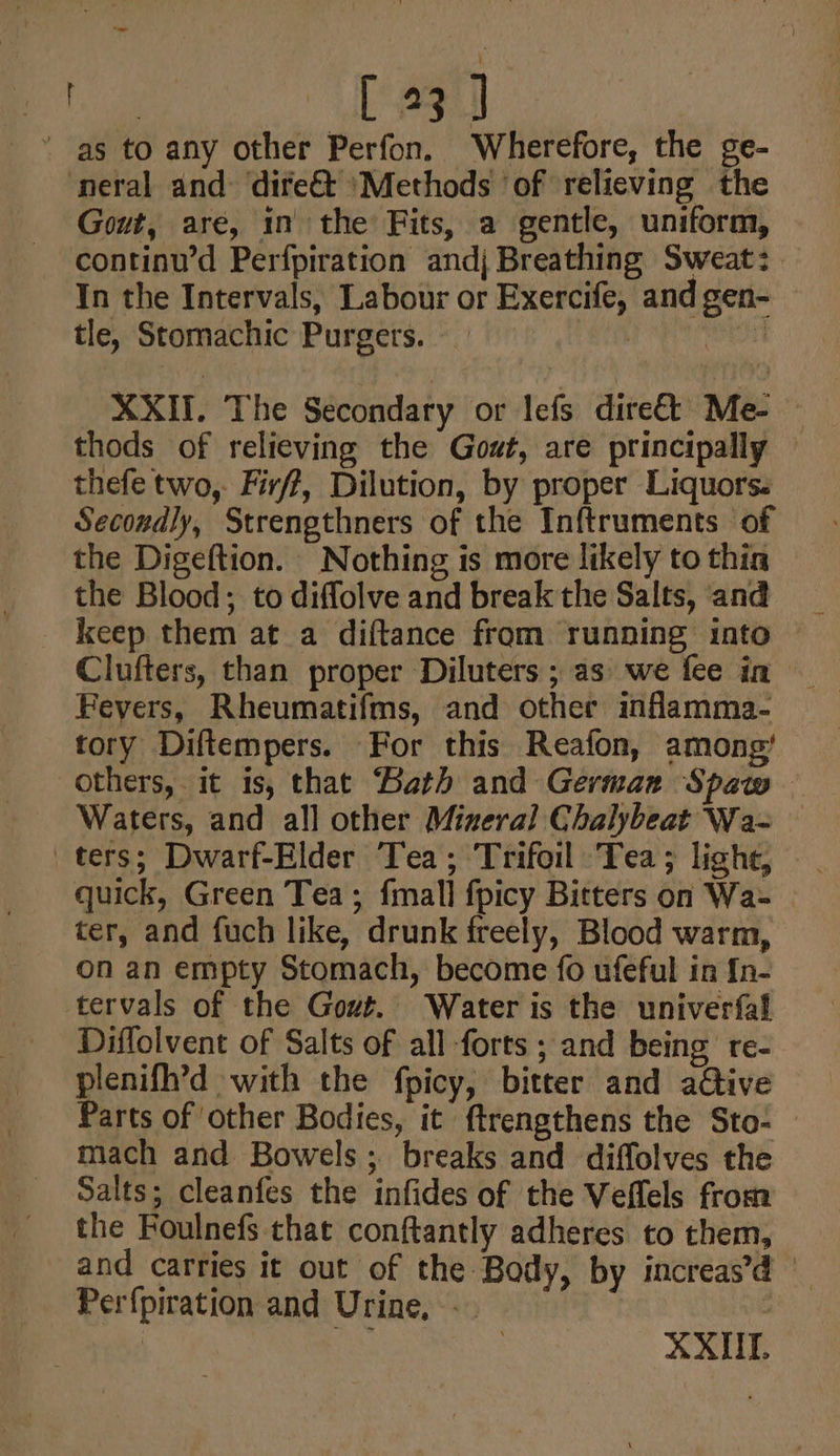 ig pe: tl ' as to any other Perfon. Wherefore, the ge- neral and dire&amp;t ‘Methods ‘of relieving the Gout, are, in the Fits, a gentle, uniform, continu’d Perfpiration andj Breathing Sweat: In the Intervals, Labour or Exercife, andgen- — tle, Stomachic Purgers. _ Cis eh XXII, The Secondary or lefs dire&amp;t Me- — thods of relieving the Gout, are principally thefe two, Firff, Dilution, by proper Liquors. Secondly, Strengthners of the Inftruments of the Digeftion. Nothing is more likely to thia the Blood; to diflolve and break the Salts, and keep them at a diftance from running into Clufters, than proper Diluters ; as we fee in — Fevers, Rheumatifms, and other infamma- tory Diftempers. For this Reafon, among’ others, it is, that Bath and Germarz Spaw — Waters, and all other Mixeral Chalybeat Wa- quick, Green Tea; fmall fpicy Bitters on Wa- ter, and fuch like, drunk freely, Blood warm, on an empty Stomach, become {fo ufeful in In- tervals of the Gout. Water is the univerfal Diflolvent of Salts of all forts ; and being re- plenifh’d with the fpicy, bitter and aétive Parts of other Bodies, it ftrengthens the Sto- mach and Bowels; breaks and diffolves the Salts; cleanfes the infides of the Veffels from the Foulnefs that conftantly adheres to them, and carries it out of the Body, by increas’ Perfpiration and Urine, - |