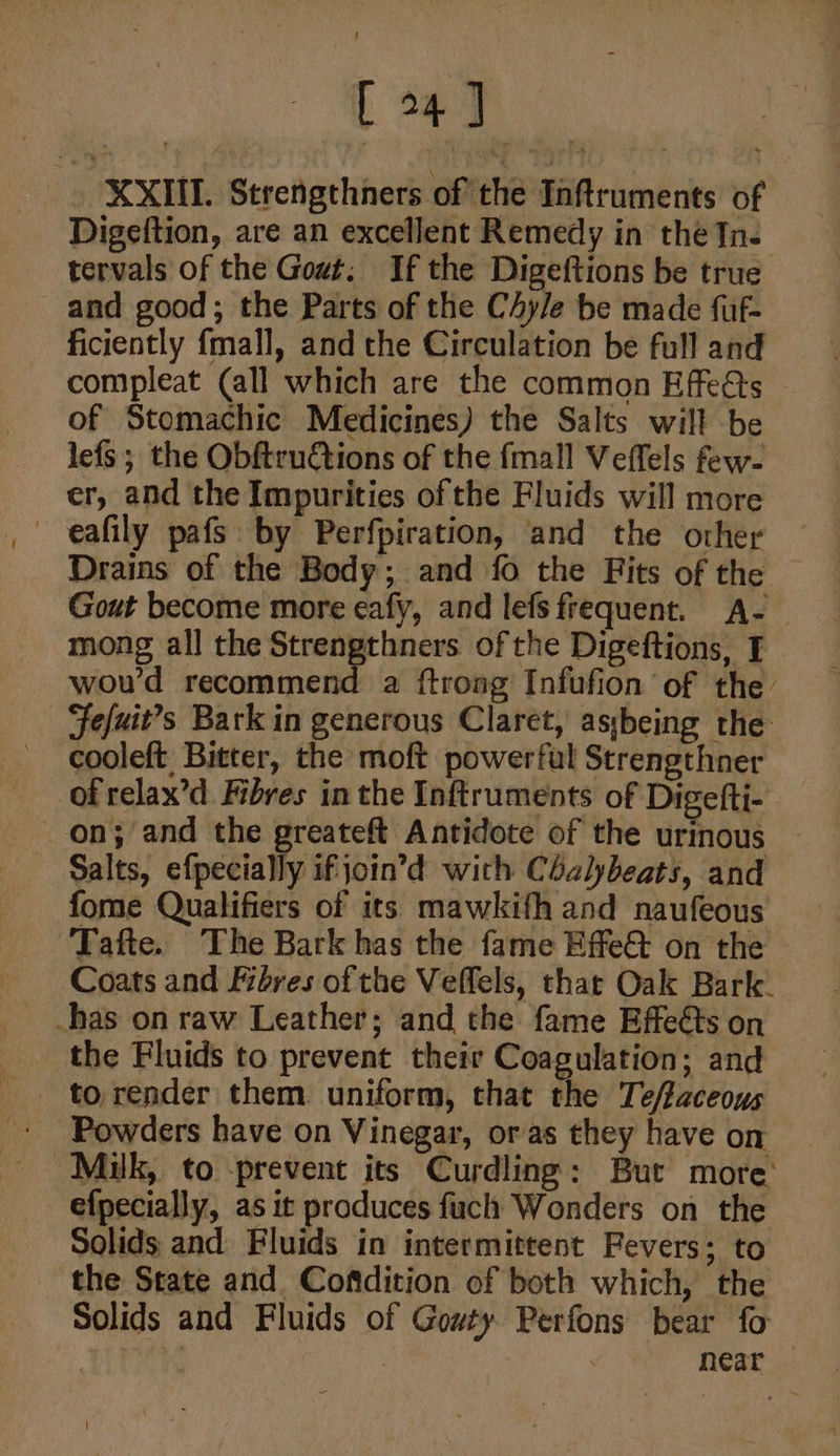 [47 XXII. Strengthners of the Inftruments of Digeftion, are an excellent Remedy in the In. tervals of the Gout, If the Digeftions be true and good; the Parts of the CAy/e be made fuf- ficiently {mall, and the Circulation be full and compleat (all which are the common Effeéts of Stomachic Medicines) the Salts will be lefs ; the Obftru€tions of the fmall Veffels few- er, and the Impurities of the Fluids will more eafily pafs by Perfpiration, and the other — Drains of the Body; and fo the Fits of the Gout become more eafy, and lefs frequent. A- mong all the sat Bema ofthe Digeftions, I wou'd recommend a ftrong Infufion of the Fefuit’s Barkin generous Claret, asybeing the: cooleft Bitter, the moft powerful Strengthner of relax’d Fibres in the Inftruments of Digefti- on; and the greateft Antidote of the urinous - Salts, efpecially ifjoin’d with Cbalybeats, and - fome Qualifiers of its mawkifh and naufeous ‘Tafte. The Bark has the fame Effe&amp; on the Coats and Fibres of the Veffels, that Oak Bark. has on raw Leather; and the fame Effeéts on the Fluids to prevent their Coagulation; and _ to render them uniform, that the Te/faceous Powders have on Vinegar, oras they have on Milk, to -prevent its Curdling: But more’ efpecially, as it produces fuch Wonders on the Solids and Fluids in intermittent Fevers; to the State and Coftdition of both which, the — Solids and Fluids of Gowty Perfons bear fo } near |