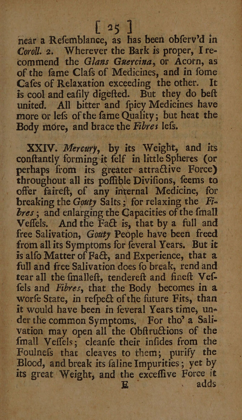 near a Refemblance, as has been obferv’d in -Coroll. 2: Wherever the Bark 1s proper, I re- of the fame Clafs of Medicines, and in fome — Cafes of Relaxation exceeding the other. It is cool and eafily digefted. But they do beft united. All bitter and fpicy Medicines have more or lefs of the fame Quality; but heat the Body more, and brace the ives leis. : XXIV. Mercury, by its Weight, and its conftantly forming-it felf in little Spheres (or _ perhaps from its greater attractive Force) throughout all its pile Divifions, feems to . Offer faireft, of any internal Medicine, for breaking the Gouty Salts; for relaxing the F- bres ; and enlarging the Capacities of the {mall Veffels. And the Fatt is, that by a full and free Salivation, Goaty People have been freed from all its Symptoms for feveral Years. But it is alfo Matter of Fa&amp;t, and Experience, that a full and free Salivation does fo break, rend and tear all the fmalleft, tendereft and fineft Vef- fels and Fibres, that the Body becomes in a — worfe State, in refpet of the future Fits, than der the common Symptoms, For tho’ a Sali- vation may open all the Obftrutions of the {mall Veffels; cleanfe their infides from the _ Foulnefs that cleaves to them; purify the | Blood, and break its faline Impurities; yet by its great Weight, and the exceflive nee Hi | piey ) py — -addsi-