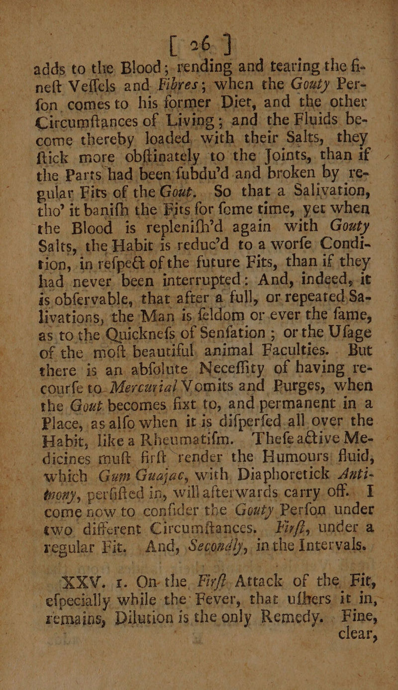 adds to the Blood;.rending and tearing the fi- neft Veflels and. Fibres; when the Goaty Per- fon. comes to his former Diet, and the other Circumftances of Living ; and the Fluids be- come thereby loaded, with their Salts, the ftick more obftinately to the Joints, than if the Parts had beenfubdu’d and broken by re- gular Fits of the Gowt,. So that a Salivation, tho’ it banifh the Bits for fome time, yet when “the Blood is replenifh’d again with Gouty — Salts, the Habit is reduc’d to a worfe Condi- tion, in refpe&amp;t of the future Fits, than if they had never been interrupted: And, indeed, 1t as obfervable, that after a full, or, repeated Sa- livations, the Man is feldom or ever the fame, as to the Quicknefs of Senfation ; orthe Ufage of the moft, beautiful, animal Faculties. But there is an abfolute Neceflity of having re- courfe to- Mercurial Vomits and Purges, when the Gout becomes fixt to, and. permanent in a Place, asalfo when itis difperfed.all. over the. Habit, likea Rheumatifm. Thefeattive Me- | . dicines souft. firft render the Humours; fluid, which Gum Guajac, with, Diaphoretick Aati- - troay, perGfted in, will afterwards. carry off. I. ; come now to confider the Gouty Perfon under © wo. different Circumftances,. Fifi, under a regular Fit, And, Secondly, inthe Intervals. a efpecially while the: Fever, that ufkers it in,- remains, Dilution isthe only Remedy. . Fine, ee “clear,