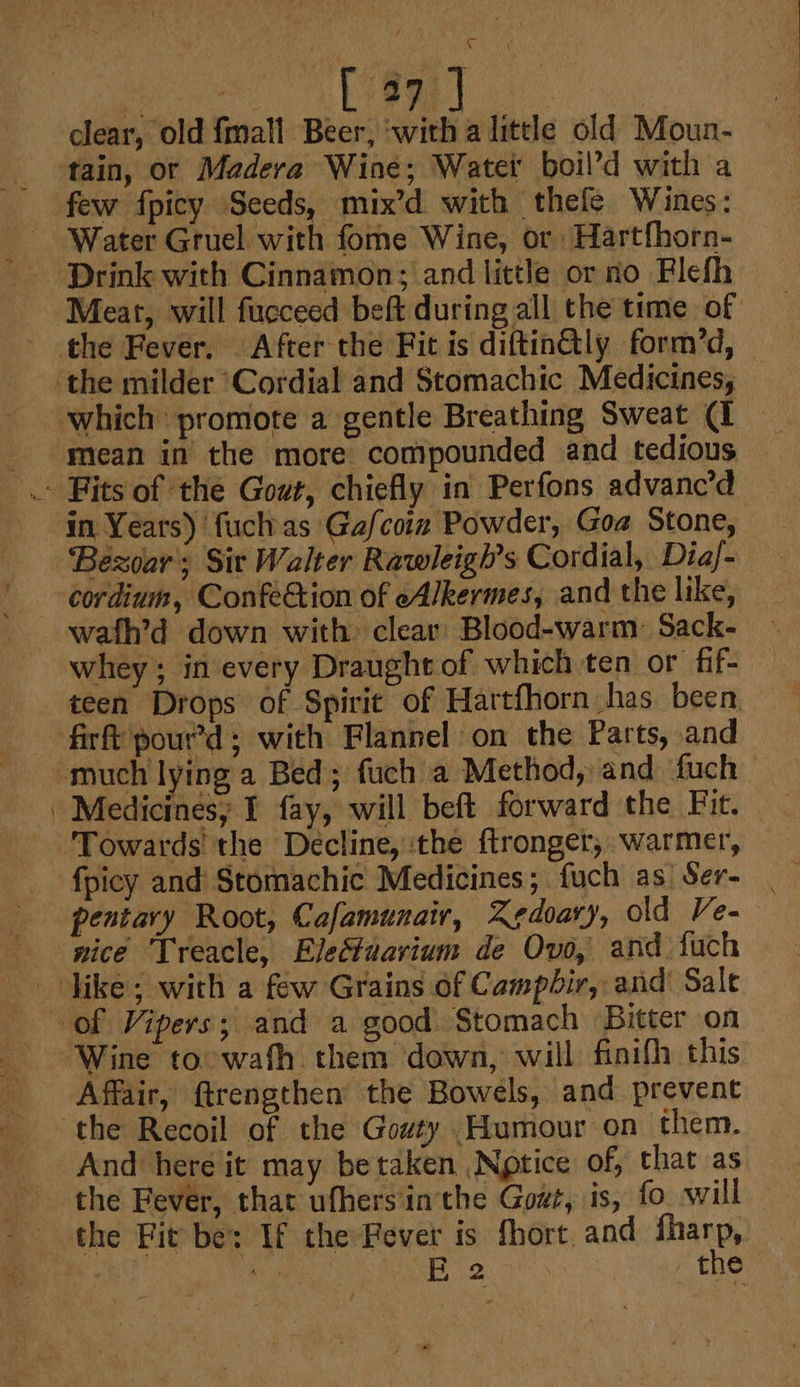 clear, old {mall Beer, ‘with a litele old Moun- tain, or Madera Wine; Water boil’d with a few fpicy Seeds, mix’d with thefe Wines: Drink with Cinnamon; and little or no Flefh Meat, will fucceed beft during all the time of the Fever. After the Fit is diftin@ly form’d, _ the milder ‘Cordial and Stomachic Medicines, which promote a gentle Breathing Sweat (I mean in the more compounded and tedious — in Years) fuchas Gafcoinz Powder, Goa Stone, ‘Bezoar; Sir Walter Rawleigh’s Cordial, Diaf- wafh’d down with clear Blood-warm: Sack- whey ; in every Draught of which ten or fif- teen Drops of Spirit of Hartfhorn has been. firft pour’d; with Flannel on the Parts, and “much lying a Bed; fuch a Method, and duch | Medicinesy I fay, will beft forward the Fit. ‘Towards the Decline, the ftronger, warmer, fpicy and Stomachic Medicines; fuch as Ser- | pentary Root, Cafamunair, Zedoary, old Ve- nice Treacle, Electuavium de Ovo, and fuch like; with a few Grains of Campbir, and’ Sale of Vipers; and a good Stomach Bitter on Wine to wath them down, will finifh this Affair, ftrengthen the Bowels, and prevent the Recoil of the Gowty Humour on them. And here it may betaken Notice of, that as the Fever, that ufhers'inthe Gowt, is, fo will — the Fit be: If the Fever is fhort. and fharp,