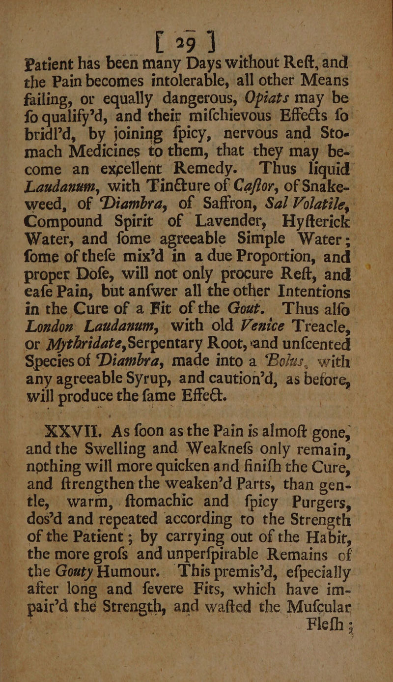 a Logg: | Patient has been many Days without Reft, and the Pain becomes intolerable, all other Means failing, or equally dangerous, Opiats may be bridl’d, by joining fpicy, nervous and Sto- eafe Pain, but anfwer all the other Intentions in the Cure of a Fit of the Gout. Thus alfo London Laudanum, with old Venice Treacle, or Mythridate,Serpentary Root, and unfcented Species of ‘Diambra, made into a ‘Bolus, with \ will produce the fame Effect. % andthe Swelling and Weaknefs only remain, nothing will more quicken and finifh the Cure, and ftrengthen the weaken’d Parts, than gen- tle, warm, ftomachic and fpicy Purgers, dos’d and repeated according to the Strength of the Patient ; by carrying out of the Habit, the GoatyHumour. This premis’d, efpecially after long and fevere Fits, which have im- - pair’d the Strength, and wafted the Mufcular