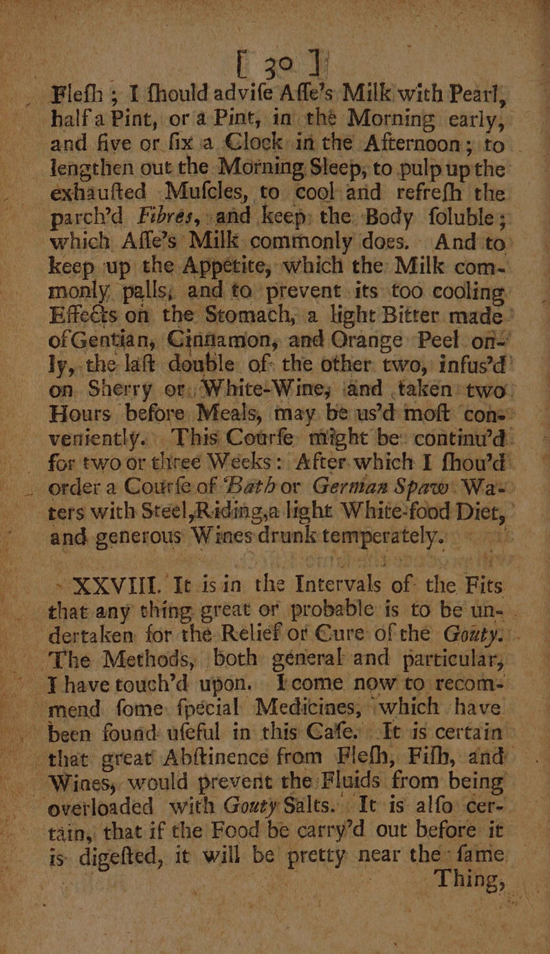 ° 1 halfa Pint, or a-Pint, in the Morning early, exhaufted _Mufcles, to cool arid refrefh the parcl’d Fibres, and keep; the Body foluble; keep up the Appetite, which the Milk com- monly, palls; and to prevent its too cooling. of Gentian, Cinfamon, and Orange: Peel on ly, the laf double. of: the other two, infus’d’ on. Sherry or, White/Wine; iand taken’ two. Hours before Meals, may. be us’d moft ‘cons: for two or thiree Weeks: After.which I fhowd order a Courfe of ‘Bath or Germaz Spaw.Wa~ ters with Steel Riding,a light White-food Diet, ’ -XXVIIL It isin the Intervals of the Fits that any thing great or probable is to be un- . ate ify i) \ t tain, that if che Food be carry’d out before it