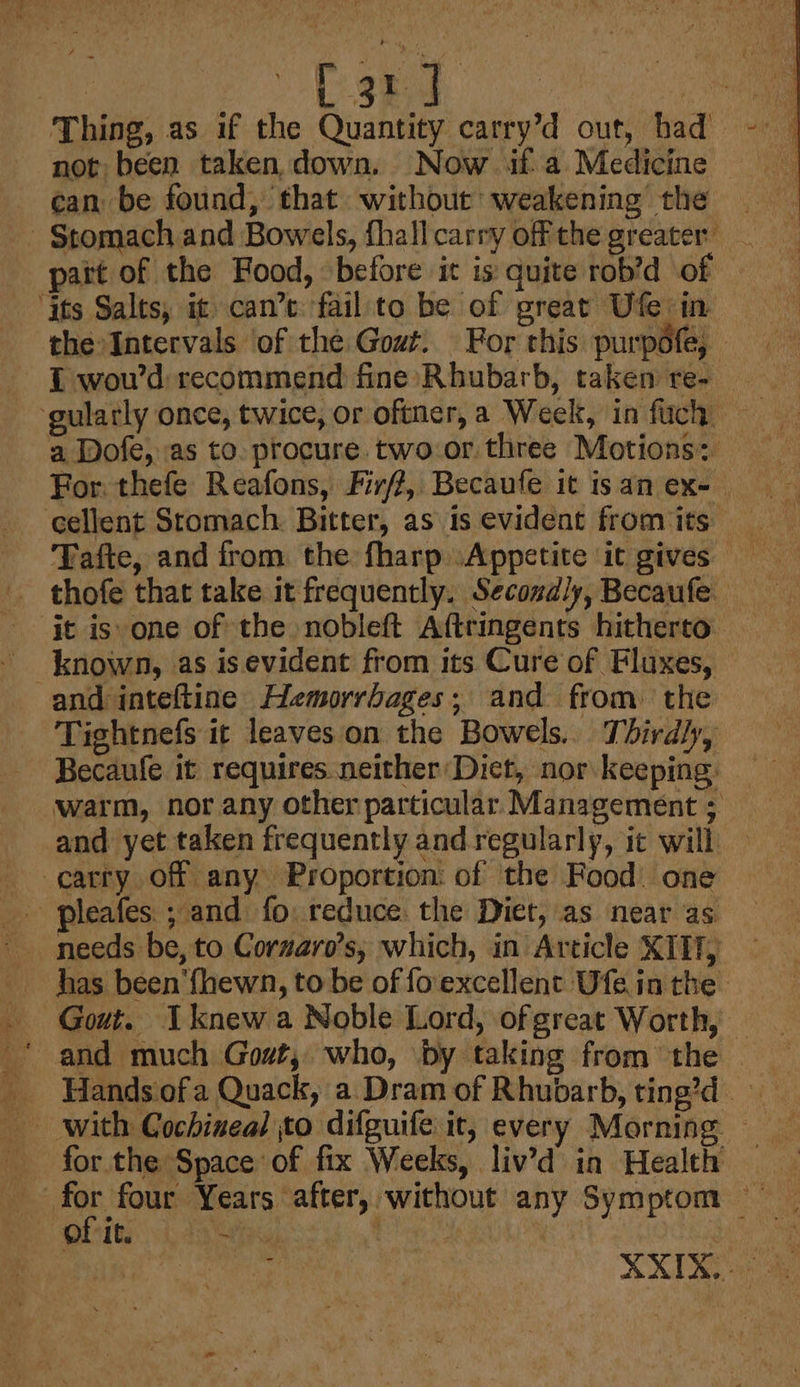 L 3 J ot Thing, as if the Quantity carry’d out, had not been taken down, Now if-a Medicine can be found, that without weakening the Stomach and Bowels, fhall carry off the greater. part of the Food, before it is: quite rob’d of ‘its Salts, it can’e fail to be of great Ufe in the Intervals of the Gowt. For this purpéfe, | { wou’d recommend fine Rhubarb, taken re- a Dofe, as to. procure two-or three Motions: For. thefe Reafons, Firff, Becaufe it isan ex- cellent Stomach Bitter, as is evident from its Tafte, and from the fharp Appetite it gives thofe that take it frequently. Secondly, Becaufe it is one of the nobleft Aftringents hitherto. and inteftine Hemorrbages; and from. the Tightnefs it leaves on the Bowels.. Thirdly, Becaufe it requires neither Dict, nor keeping: warm, nor any other particular Management ; and yet taken frequently and regularly, ic will carry off any Proportion: of the Food: one pleafes.; and fo. reduce the Diet, as near as needs be, to Corzaro’s; which, in Article XII, has been‘{hewn, to be of fo'excellent Ufe in the -_ Gout. knew a Noble Lord, of great Worth, _* and much Gout, who, by taking from the - ‘with Cochineal to difguife it, every Morning for the Space of fix Weeks, liv’d in Health — | eng, Years after, without any Symptom of it. Os, fier he : . a XX