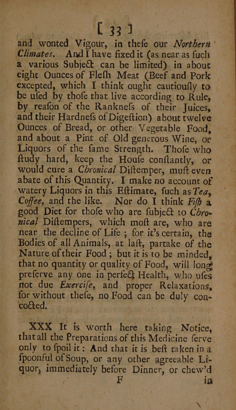 (334 and wonted Vigour, in thefe our Norther# ’ - @ various Subject can be limited) in about eight Ounces of Flefh Meat (Beef and Pork excepted, which I think ought cautioufly to | be ufed by thofe that live according to Rule, by, reafon of the Ranknefs of their Juices, and their Hardnefs of Digeftion) about twelve Ounces of Bread, or other Vegetable Food, and about a Pint of Old generous Wine, or Liquors of the fame Strength. Thofe who ftudy hard, keep the Houfe conftantly, or — would cure a Chrozical Diftemper, muft even abate of this Quantity.. I make no account of ‘watery Liquors in this Eftimate, fuch as Tea, Coffee, and the like. Nor do I think Ff a good Diet for thofe who are fubje&amp;t to Chro- nical Diftempers, which moft are, who are - near the decline of Life ; for it’s certain, the ~ - Bodies of all Animals, at laft, partake of the Nature of their Food ; but it is to be minded, that no quantity or quality of Food, will long preferve any one in perfeG Health, who ufes not due Exercife, and proper Relaxations, for without thefe, no Food can be duly con- cocted, © | | XXX It is worth here taking Notice, thatall the Preparations of this Medicine ferve only to fpoilit: And that it is beft taken ina {poonful of Soup, or any other agreeable Li- quor, immediately before Dinner, or chew’d