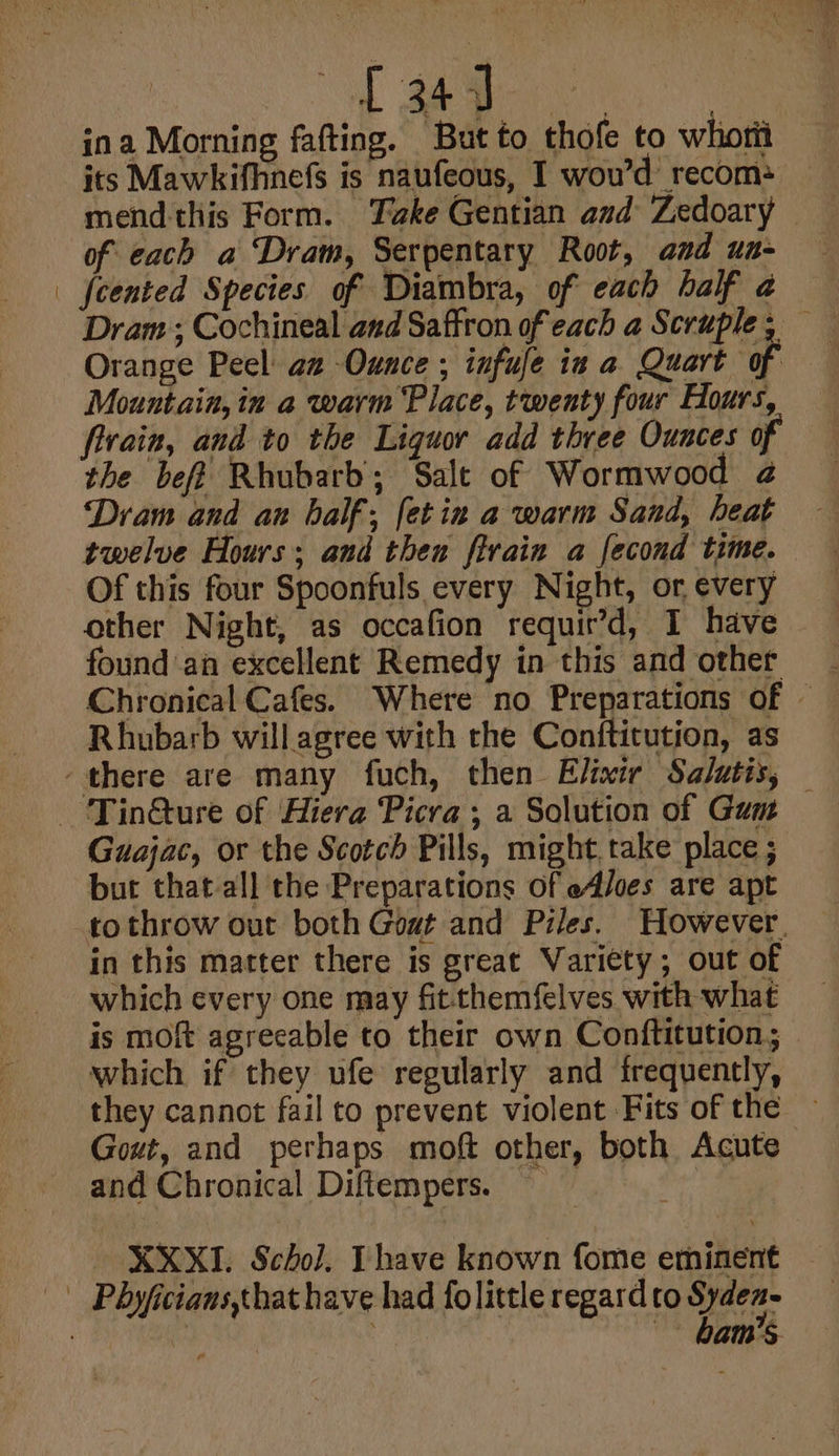 [ aa ina Morning fafting. But to thofe to whotit its Mawkifhnefs is naufeous, I wou’d recom: mend this Form. Take Gentian and Zedoary of each a ‘Dram, Serpentary Root, and un- fcented Species of Diambra, of each half a Dram; Cochineal and Saffron of each a Scruple, — Orange Peel: az Ounce ; infufe iz a Quart of Mountain, in a warm Place, twenty four Hours, fivain, and to the Liquor add three Ounces of the bef? Rhubarb; Salt of Wormwood 2 Dram and an half; fetin a warm Sand, heat twelve Hours; and then firain a fecond time. Of this four Spoonfuls every Night, or, every other Night, as occafion requir’d, I have found an excellent Remedy in this and other Chronical Cafes. Where no Preparations of — Rhubarb willagree with the Conftitution, as Guajac, or the Scotch Pills, might,take place ; but that-all the Preparations of e4/oes are apt tothrow out both Goat and Piles. However. in this matter there is great Variety; out of which every one may fitthemfelves with what is moft agrecable to their own Conftitution; which if they ufe regularly and frequently, they cannot fail to prevent violent Fits of the — Gout, and perhaps moft other, both Acute and Chronical Diftempers. é XXXI. Scho]. Thave known fome eminent bam’s