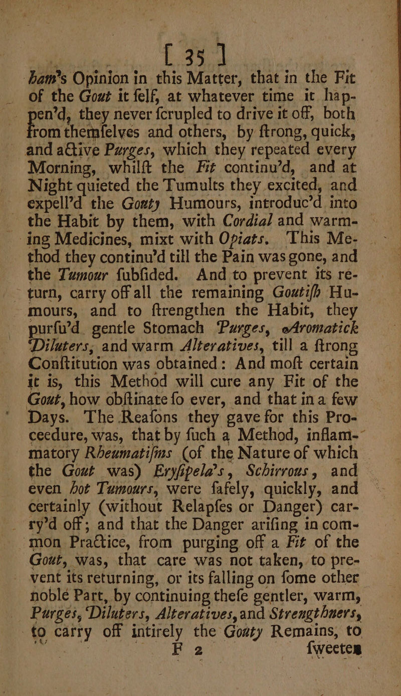 La bam’s Opinion in this Matter, that in the Fit of the Gout it felf, at whatever time it hap- _ pen’d, they never fcrupled to drive it off, both aie themfelyes and others, by ftrong, quick, and ative Purges, which they repeated every Morning, whilft the Fit continu’d, and at Night quieted the Tumults they excited, and expell’d the Gozty Humours, introduc’d into _ the Habit by them, with Cordial and warm- ing Medicines, mixt with Opiats. This Me- thod they continu’d till the Pain was gone, and the Tumour fubfided. And to prevent its re- ~ turn, carry offall the remaining Goutifh Hu- — mours, and to ftrengthen the Habit, they purfu’d gentle Stomach Purges, oAromatick Diluters; and warm Alteratives, till a ftrong Conftitution was obtained: And moft certain it is, this Method will cure any Fit of the Gout, how obftinate fo ever, and that ina few © Days. The Reafons they gave for this Pro- ceedure, was, that by fuch a Method, inflam- matory Rheumati/ms (of the Nature of which the Gout was) Eryfipela’s, Schirrous, and even hot Tumours, were fafely, quickly, and certainly (without Relapfes or Danger) car- _ ry’d off; and that the Danger arifing in com- mon Practice, from purging off a Fit of the Gout, was, that care was not taken, to pre- vent its returning, or its falling on fome other noble Part, by continuing thefe gentler, warm, Purges, ‘Diluters, Alteratives,and Streugthuers, to carry off intirely the Gosty Remains, to Peek fc es i ae — fweeten