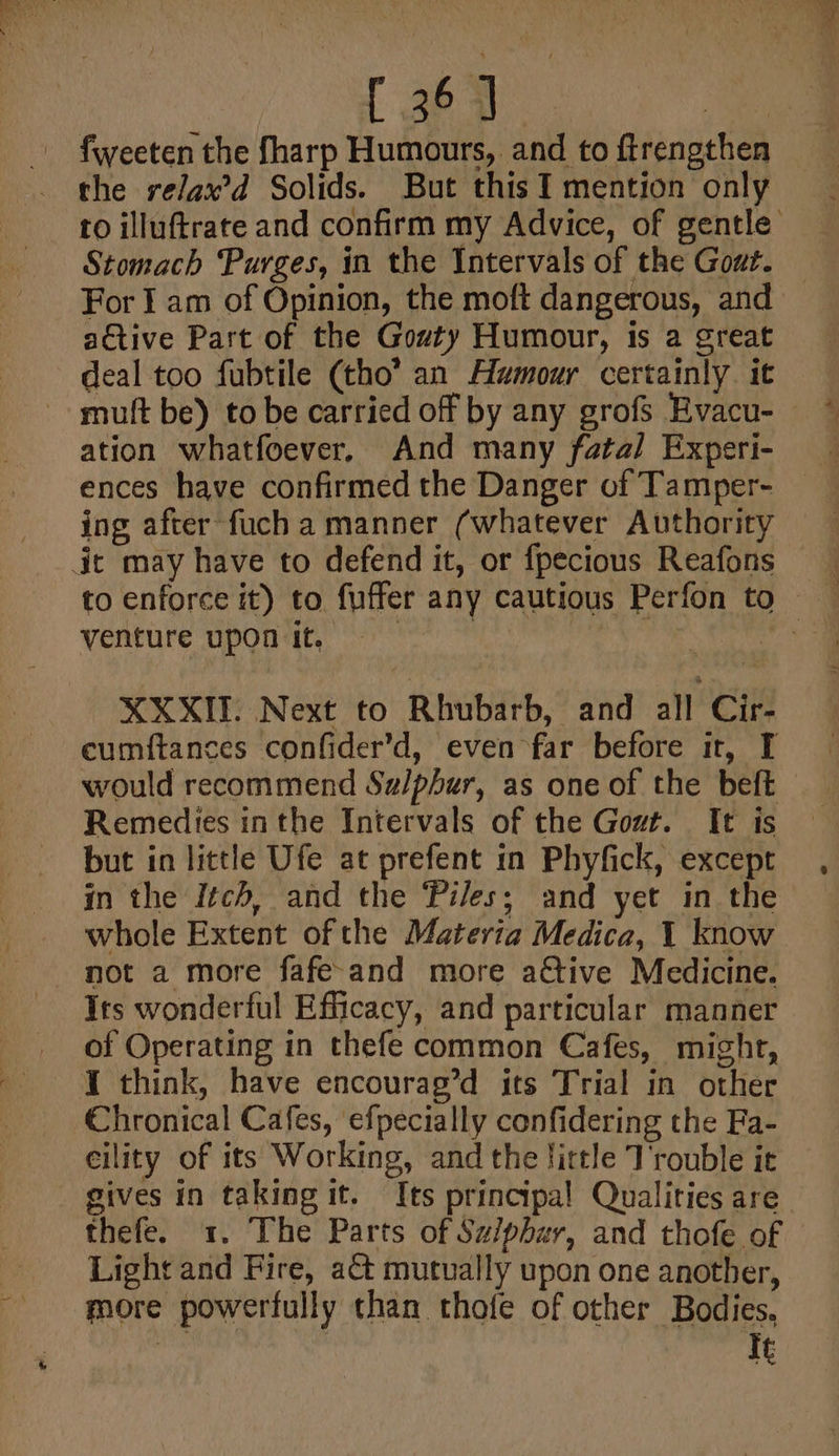 [ 26 yl a fweeten the fharp Humours, and to ftrengthen the relax’d Solids. But this I mention only ro illuftrate and confirm my Advice, of gentle Stomach Purges, in the Intervals of the Gout. For I am of Opinion, the moft dangerous, and — active Part of the Gozty Humour, is a great deal too fubtile (tho’ an Amour certainly. it mutt be) to be carried off by any grofs Evacu- ation whatfoever, And many fatal Experi- ing after fuch a manner (whatever Authority dit may have to defend it, or fpecious Reafons to enforce it) to fuffer any cautious Perfon to venture upon it. | ? il XXXII. Next to Rhubarb, and all Cir- cumftances confider’d, even far before it, I would recommend Su/phur, as one of the beft Remedies inthe Intervals of the Gout. It is but in little Ufe at prefent in Phyfick, except in the Itch, and the Piles; and yet in the whole Extent of the Materia Medica, 1 know not a more fafe-and more a€tive Medicine. Its wonderful Efficacy, and particular manner of Operating in thefe common Cafes, might, I think, have encourag’d its Trial in other Chronical Cafes, efpecially confidering the Fa- eility of its Working, and the Jirtle T'rouble it gives in taking it. Its principal Qualities are thefe. 1. The Parts of Su/phur, and thofe of Light and Fire, a&amp; mutually upon one another, more powerfully than thofe of other Bodies,