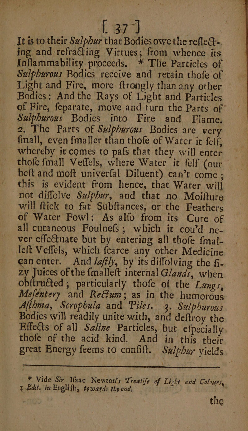 [37] Itis to.their Sa/phur that Bodies owe the refleG-. ing and refracting Virtues; from whence its {Inflammability proceeds. * The Particles of | Sulpburous Bodies receive and retain thofe of | Light and Fire, more ftrongly than any other Bodies: And the Rays of Light and Particles of Fire, feparate, move and turn the Parts of’ Sulphurous Bodies into Fire and Flame. 2. The Parts of Sulphurous Bodies are very fmafl, even fmaller than thofe of Water it felf, whereby it comes to pafs that they will enter — thofe fmall Veffels, where Water it felf (our beft and moft univerfal Diluent) can’t come ; this is evident from hence, that Water will not diffolve Sulphur, and that no. Moifture will ftick to fat Subftances, or the Feathers of Water Fowl: As alfo from its Cure of all cutaneous Foulnefs; which it coud ne- ver effeCtuate but by entering all thofe f{mal- left Veffels, which fcarce any other Medicine canenter. And /affly, by its diffolving the fi- zy Juices of the fmalleft internal G/azds, when obftructed ; particularly thofe of the Lungs, Mefentery and Rectum; as in the humorous Altima, Scrophula and Piles. 3. Sulphurous Bodies will readily unite with, and deftroy the Effects of all Saline Particles, but efpecially thofe of the acid kind. And in this their great Energy feems to confift. Sulphur yields * Vide Sir Maac Newton’s Treatife of Lizht ard Coloters, y Edit, in Englith, towards the end, oy the