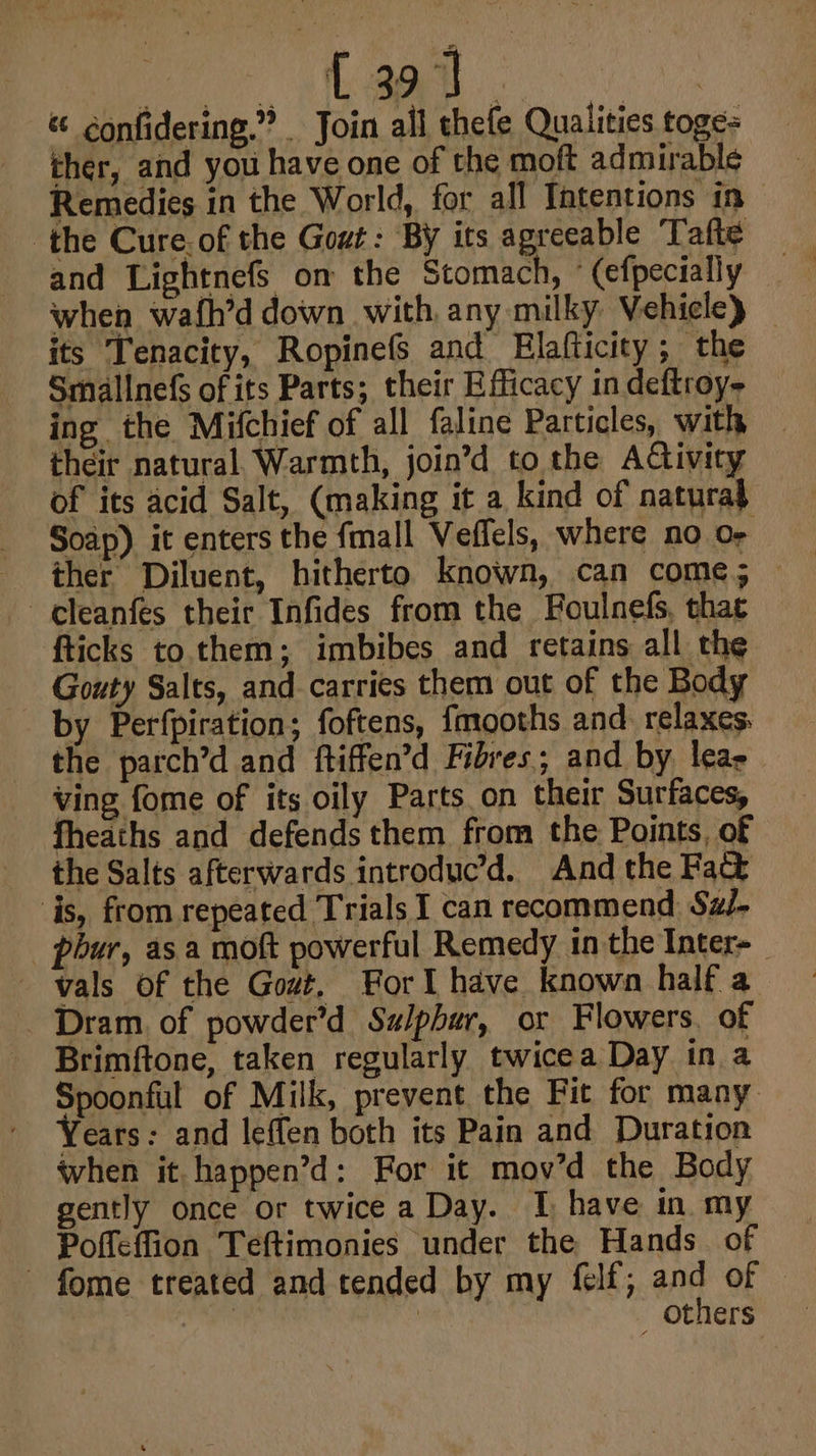 { 39] | « ¢onfidering.”® Join all thefe Qualities toge- ther, and you have one of the moft admirable Remedies in the World, for all Intentions in the Cure of the Gout: By its agreeable Tafte and Lightnefs om the Stomach, ° (efpecially when wafh’d down with, any milky. Vehicle) — its Tenacity, Ropinefs and Elafticity; the Smallnefs of its Parts; their Efficacy in deftroy- ing the Mifchief of all faline Particles, with their natural. Warmth, join’d to the Aftivity of its acid Salt, (making it a kind of natura} Soap) it enters the fmall Veffels, where no or ther Diluent, hitherto known, can come; cleanfes their Infides from the Foulnefs, that fticks to. them; imbibes and retains all the Gouty Salts, and carries them out of the Body by Perfpiration; foftens, {mooths and relaxes. the parch’d and ftiffen’d Fibres; and by leas ving fome of its oily Parts on their Surfaces, fheaths and defends them from the Points, of the Salts afterwards introduc’d. And the Fad is, from repeated Trials I can recommend Sa/- _ phur, asa moft powerful Remedy in the Inter-_ vals of the Gout. Forl have known half a Dram. of powder’d Sulphur, or Flowers. of Brimftone, taken regularly twicea Day in a Spoonful of Milk, prevent the Fit for many Years: and leffen both its Pain and Duration when it. happen’d: For it mov’d the Body gently once or twice a Day. I have in my Poffeffion Teftimonies under the Hands. of fome treated and tended by my fell; ant oF | | others